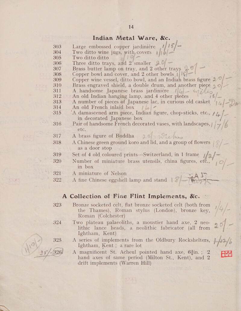 Indian Metal Ware, M&amp;c. Large embossed copper jardiniére , é 15]/- Two ditto wine jugs, with, covers | ie o/. Two ditto ditto vie Three ditto trays, ard 2) sri? GY = ot Brass butter lamp on tray, and 2 other trays G0 | Copper bowl and cover, and 2 other bowls. | igh Copper wine vessel, ditto bowl, and an Indiah brass figure Brass engraved shield, a double drum, and another pieye A handsome Japanese brass jardiniére Hid — } } : » Of — a | 0] A number of pieces of Japanese lac, in curious old casket An old French inlaid box / {;/7 in decorated Japanese box etc. A brass figure of Buddha MY | SS fy 1 of ‘¢ Jie f mye 7 Zax yi as a door stop Set of 4 old.coloured prints—Switzerland, in 1 frame ifs Number of miniature brass utensils, china figures, eté., in box A miniature of Nelson ASS res 323 324 325 Bronze socketed celt, flat bronze socketed celt (both from the Thames), Roman stylus (London), bronze key, Roman (Colchester) | Two plateau palaeoliths, a moustier hand axe, 2 neo- lithic lance heads, a neolithic fabricator (all from Ightham, Kent) A series of implements from the Oldbury Kockshelters, Ightham, Kent ; a rare lot A magnificent St. Acheul pointed hand axe, 63in.; 2 hand axes of same period (Milton St., ee teh and 2 drift implements (Warren Hill) 20] - p. tf f