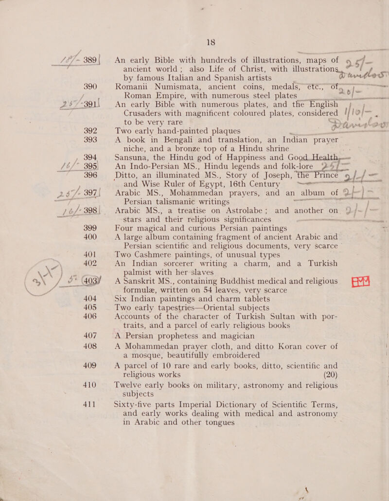 *» ; ancient world; also Life of Christ, with illustrations. © by famous Italian and Spanish artists rt to S 390) Romanii Numismata, ancient coins, medals, étc., Ofe fe Pas Roman Empire, with numerous steel plates yy &lt; od -391\ An early Bible with numerous plates, and the English MH TAD Crusaders with magnificent coloured plates, considered ! [fe it be to be very rare an Aned (sas 392 Two early hand-painted plaques . nace 393 A book in Bengali and translation, an Indian prayer niche, and a bronze top of a Hindu shrine , 394 Sansuna, the Hindu god of Happiness and Good. Health, 396 = Ditto, an illuminated MS., Story of Joseph, the Prince 2 a f= and Wise Ruler of Egypt, 16th Century ees a he of = wat f ence, secs SES J ; | Persian talismanic writings ey »o/- 398| Arabic MS., a treatise on Astrolabe; and another on Q/~/&gt; stars and their religious significances crn 399 Four magical and curious Persian paintings ; 400 A large album containing fragment of ancient Arabic and Persian scientific and religious documents, very scarce © 401] Two Cashmere paintings, of unusual types 402 An Indian sorcerer writing a charm, and a Turkish = , palmist with her slaves ’* 403% A Sanskrit MS., containing Buddhist medical and religious sau formule, written on 54 leaves, very scarce 404 Six Indian paintings and charm tablets 405 Two early tapestries—Oriental subjects 406 Accounts of the character of Turkish Sultan with por- traits, and a parcel of early religious books 407 A Persian prophetess and magician 408 A Mohammedan prayer cloth, and ditto Koran cover of a mosque, beautifully embroidered 409 A parcel of 10 rare and early books, ditto, scientific and religious works (20) 410 Twelve early books on military, astronomy and religious subjects 411 Sixty-five parts Imperial Dictionary of Scientific Terms, and early works dealing with medical and astronomy in Arabic and other tongues