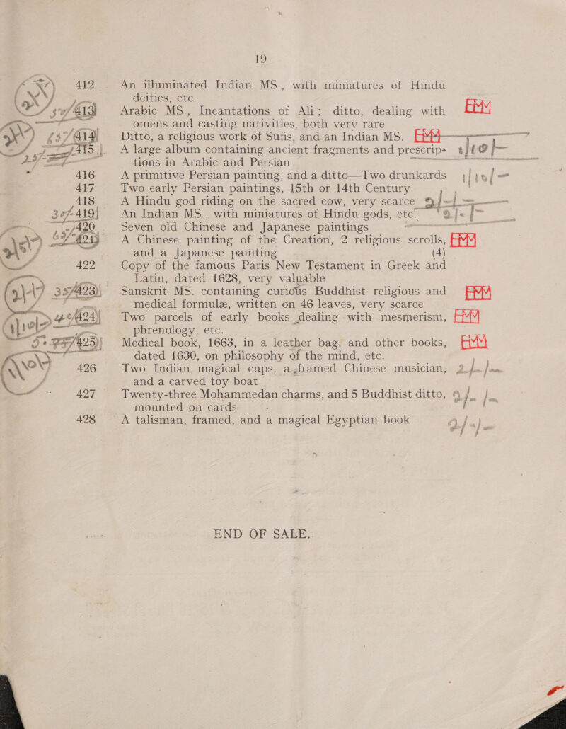: f SA) 412 An illuminated Indian MS., with miniatures of Hindu NX iar pee deities, etc. 3 . ey 6 3A M3) Arabic MS., Incantations of Ali; ditto, dealing with By A\r&gt;/ get omens and casting nativities, both very rare &gt;x\ A £3 YAIs Ditto, a religious work of Sufis, and an Indian MS. P44-—, S RES SSE 4 ae 519.1. A large album containing ancient fragments and prescrip~_ 1/L0 2 |— oS a tions in Arabic and Persian gs Seceseere ae 416 A primitive Persian painting, and a ditto—Two drunkards fiwi= 417 Two early Persian paintings, 15th or 14th Century ep So 418. A Hindu god riding on the sacred cow, very scarce 94=&lt;] =. 367-419} An Indian MS., with miniatures of Hindu gods, etc. Te 2/- -     Fe, u420,.. Seven old Chinese and Japanese paintings - Se ae £. “&lt;0, bey A Chinese painting of the Creation, 2 religious Sole &gt;) ff ae -and a Japanese painting ee es” 422 Copy of the famous Paris New Testament in Greek and —, : Latin, dated 1628, very valuable 4\- 4 27 ; Sanskrit MS. containing curious Buddhist religious and EMM af - medical formule, written on 46 leaves, very scarce Two parcels of early books dealing with mesmerism, AM es cite phrenology, etc. ae “Ae ya/4 »} Medical book, 1663, in a leather bag, and other books, suul i gees dated 1630, on philosophy of the mind, etc. a Two Indian, magical cups, a,framed Chinese musician, 2.)—/om  \ ff and a carved toy boat — | om 427 . Twenty-three Mohammedan charms, and 5 Buddhist ditto, §_/_ fe mounted on cards S a ok Soe, 428 A talisman, framed, and a magical Egyptian book Wee | it HE Bye END OF SAEE..  