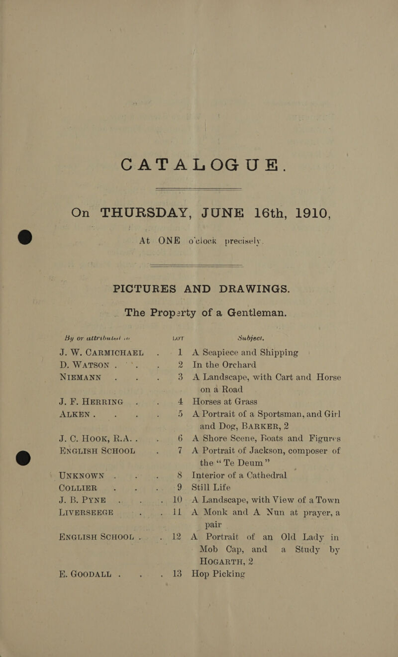    By or attributed ww D. WATSON . NIEMANN J. F. HERRING ALKEN . ENGLISH SCHOOL UNKNOWN COLLIER J. B. PYNE LIVERSEEGE E. GOODALL . 13 Subject. A Seapiece and Shipping In the Orchard A Landscape, with Cart and Horse on a Road Horses at Grass A Portrait of a Sportsman, and Girl and Dog, BARKER, 2 A Shore Scene, boats and Figures A Portrait of Jackson, composer of the “ Te Deum” Interior of a Cathedral Still Life A Landscape, with View of a Town A Monk and A Nun at prayer,a pair A Portrait of an Old Lady in Mob Cap, and a Study by HOGARTH, 2 Hop Picking