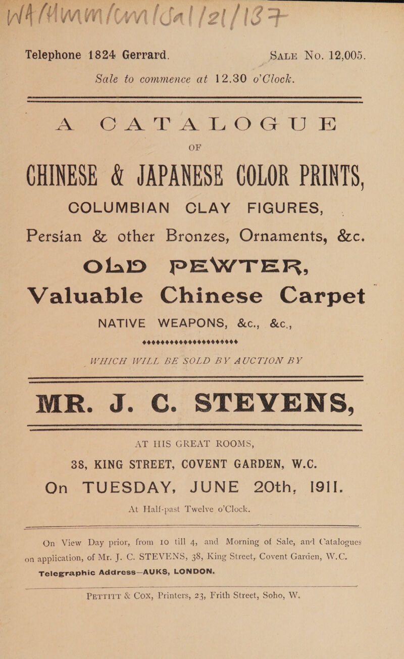 ¥ e } Py rw” |e wr Vv ys Net % { Whee 6 £ | bl” t y @ Telephone 1824 Gerrard. Sate No. 12,005. Sale to commence at 12.30 o’Clock. eT AL OG UE CHINESE &amp; JAPANESE COLOR PRINTS, COLUMBIAN CLAY FIGURES, Persian &amp; other Bronzes, Ornaments, &amp;c. OhD PEWTER, Valuable Chinese Carpet. NATIVE WEAPONS, &amp;c., &amp;c, 999099 0O6900490000008 WHICH WILL BE SOLD BY AUCTION BY MR. J. C. STEVENS, AT HIS GREAT ROOMS, 38, KING STREET, COVENT GARDEN, W.C. On TUESDAY, JUNE’ 20th, I9II. At Half-past Twelve o’Clock.     _— za SS eat SRS SSS ae ee   On View Day prior, from 10 till 4, and Morning of Sale, and Catalogues on application, of Mr. J. C. STEVENS, 38, King Street, Covent Garden, W.C. Telegraphic Address—AUKS, LONDON.  Pertitr &amp; Cox, Printers, 23, Frith Street, Soho, W.