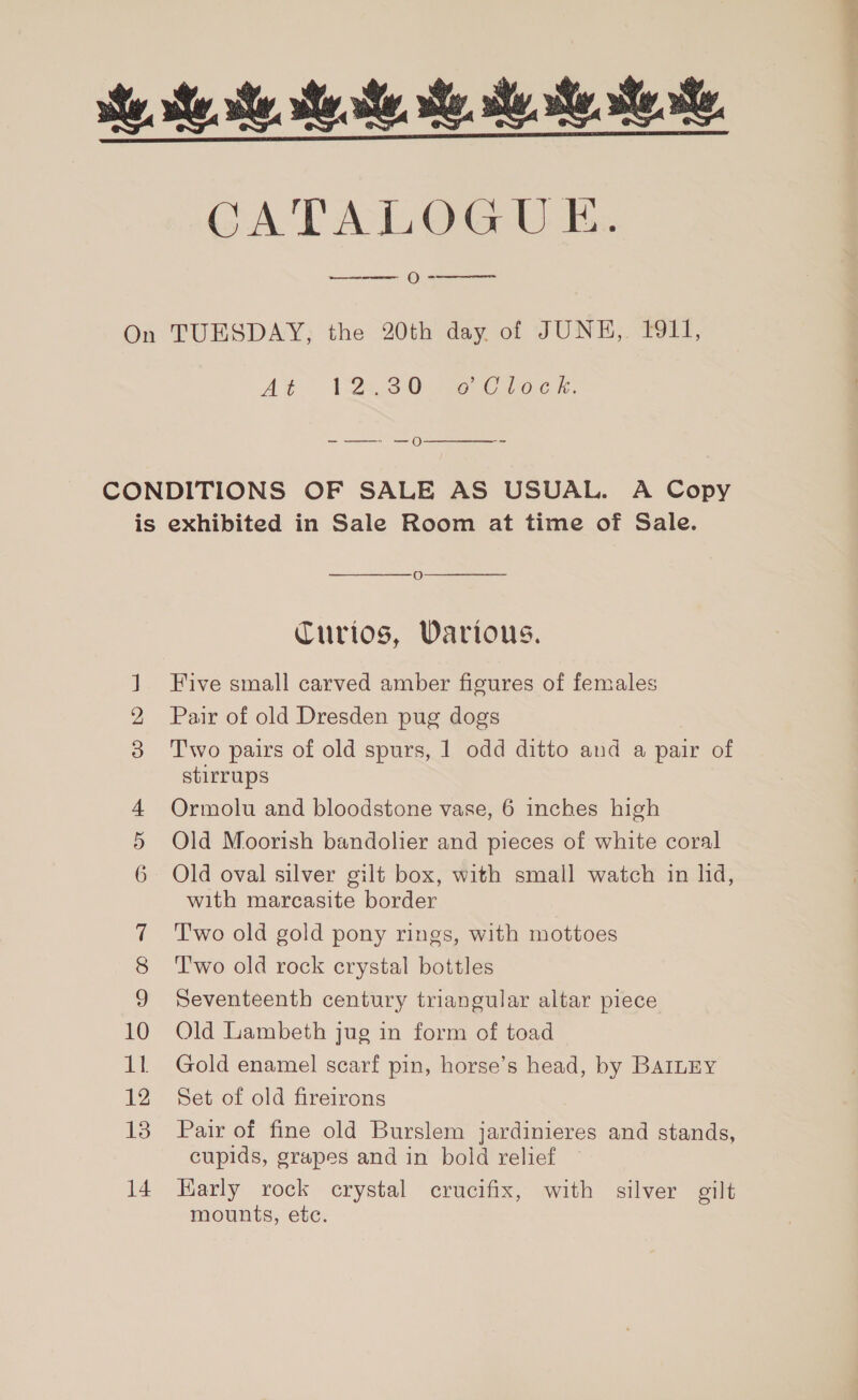 CATALOGUE. ee O =  At- Lee 20O0reee ocr:  S&gt; Ot oO oO =~ 10 12 13 14  oO  Curios, Various. Five small carved amber figures of females Pair of old Dresden pug dogs Two pairs of old spurs, 1 odd ditto and a pair of stirrups Ormolu and bloodstone vase, 6 inches high Old Moorish bandolier and pieces of white coral Old oval silver gilt box, with small watch in hd, with marcasite border T'wo old gold pony rings, with mottoes T'wo old rock crystal bottles Seventeenth century triangular altar piece Old Lambeth jug in form of toad Gold enamel scarf pin, horse’s head, by BAILEY Set of old fireirons Pair of fine old Burslem jardinieres and stands, cupids, grapes and in bold relief Karly rock crystal crucifix, with silver gilt mounts, etc.