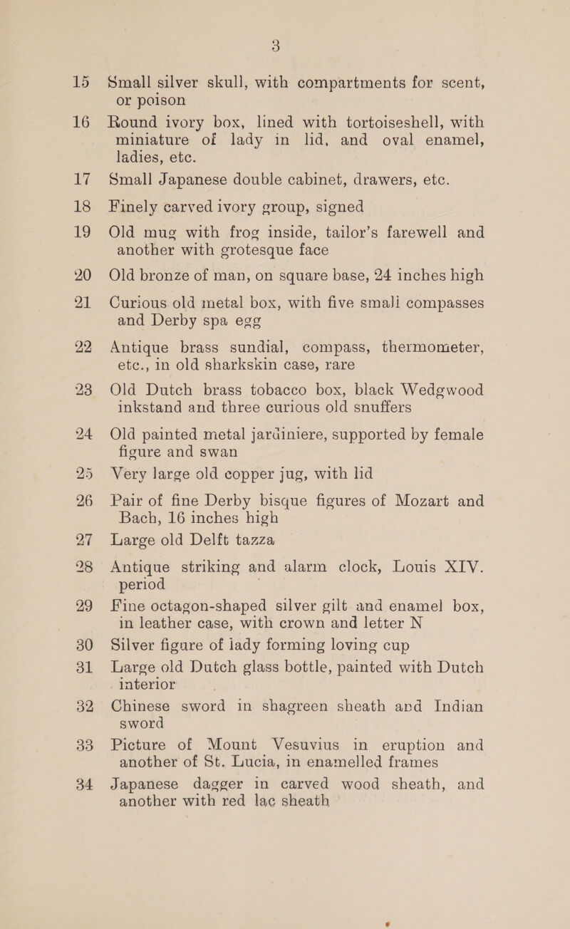 15 16 ee 18 19 20 21 22 23 30 bl 32 33 5) Small silver skull, with compartments for scent, or poison Round ivory box, lined with tortoiseshell, with miniature of lady in lid, and oval enamel, ladies, etc. Small Japanese double cabinet, drawers, etc. Finely carved ivory group, signed Old mug with frog inside, tailor’s farewell and another with grotesque face Old bronze of man, on square base, 24 inches high Curious old metal box, with five smalJi compasses and Derby spa egg Antique brass sundial, compass, thermometer, etc., in old sharkskin case, rare Old Dutch brass tobacco box, black Wedgwood inkstand and three curious old snuffers Old painted metal jardiniere, supported by female figure and swan Very large old copper jug, with lid Pair of fine Derby bisque figures of Mozart and Bach, 16 inches high Large old Delft tazza Antique striking and alarm clock, Louis XIV. period Fine octagon-shaped silver gilt and enamel box, in leather case, with crown and letter N Silver figure of lady forming loving cup Large old Dutch glass bottle, painted with Dutch interior Chinese sword in shagreen sheath and Indian sword Picture of Mount Vesuvius in eruption and another of St. Lucia, in enamelled frames Japanese dagger in carved wood sheath, and another with red lac sheath