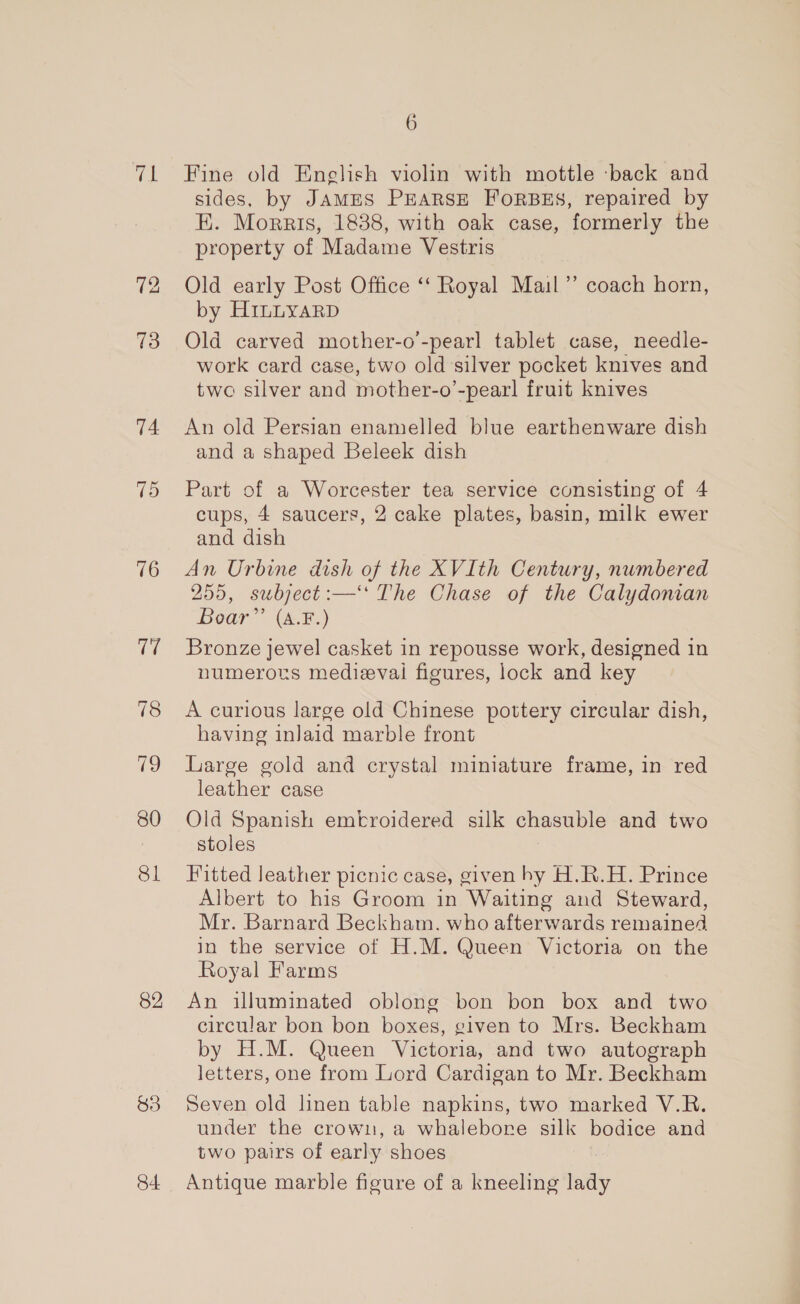 wel 73 74 75 16 7 78 ig 80 81 82 84 6 Fine old English violin with mottle back and sides, by JAMES PEARSE FORBES, repaired by E. Morris, 1888, with oak case, formerly the property of Madame Vestris Old early Post Office ‘“‘ Royal Mail”’ coach horn, by HinnuyarD Old carved mother-o'-pearl tablet case, needle- work card case, two old silver pocket knives and two silver and mother-o’-pearl fruit knives An old Persian enamelled blue earthenware dish and a shaped Beleek dish Part of a Worcester tea service consisting of 4 cups, 4 saucers, 2 cake plates, basin, milk ewer and dish An Urbine dish of the XVIth Century, numbered 255, subject :—‘ The Chase of the Calydonian Boar” (A.F.) Bronze jewel casket in repousse work, designed in numerors medieval figures, lock and key A curious large old Chinese pottery circular dish, having inJaid marble front Large gold and crystal miniature frame, in red leather case Old Spanish embroidered silk chasuble and two stoles Fitted leather picnic case, given hy H.R.H. Prince Albert to his Groom in Waiting and Steward, Mr. Barnard Beckham. who afterwards remained in the service of H.M. Queen Victoria on the Royal Farms An illuminated oblong bon bon box and two circular bon bon boxes, given to Mrs. Beckham by H.M. Queen Victoria, and two autograph letters, one from Lord Cardigan to Mr. Beckham Seven old linen table napkins, two marked V.R. under the crown, a whalebore silk bodice and two pairs of early shoes Antique marble figure of a kneeling Tey