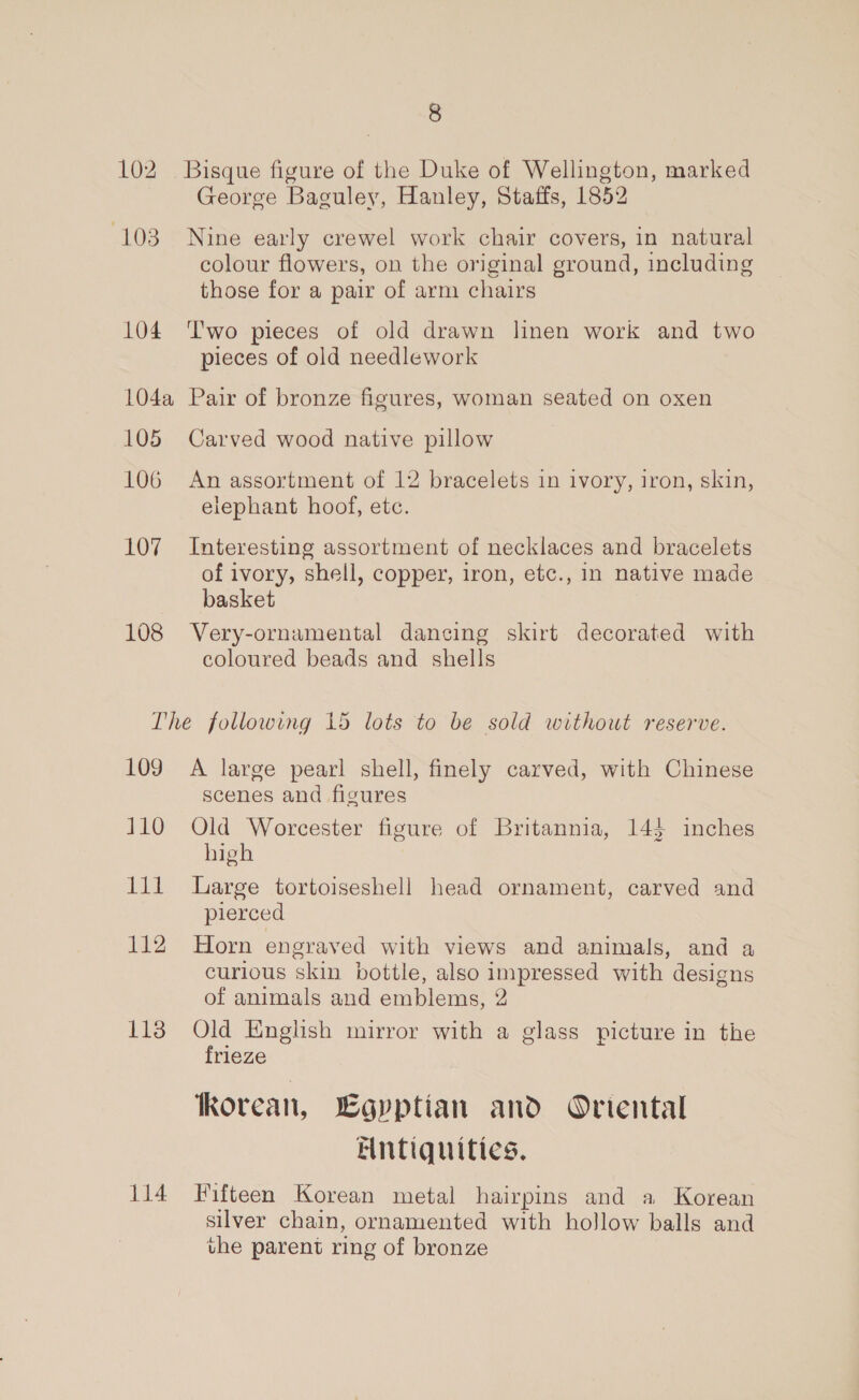 8 102 Bisque figure of the Duke of Wellington, marked George Baguley, Hanley, Staffs, 1852 103 Nine early crewel work chair covers, in natural colour flowers, on the original ground, including those for a pair of arm chairs 104 Two pieces of old drawn linen work and two pieces of old needlework 104a Pair of bronze figures, woman seated on oxen 105 Carved wood native pillow 106 An assortment of 12 bracelets in ivory, iron, skin, elephant hoof, etc. 107 Interesting assortment of necklaces and bracelets of ivory, shell, copper, iron, etc., in native made basket 108 Very-ornamental dancing skirt decorated with coloured beads and shells The following 15 lots to be sold without reserve. 109 A large pearl shell, finely carved, with Chinese scenes and figures 110 Qld Worcester figure of Britannia, 143 inches high 111 Large tortoiseshell head ornament, carved and pierced 112 Horn engraved with views and animals, and a curious skin bottle, also impressed with designs of animals and emblems, 2 113 Old English mirror with a glass picture in the frieze fkorean, Egyptian and Ortental Antiquities. 114 Fifteen Korean metal hairpins and a Korean silver chain, ornamented with hollow balls and the parent ring of bronze