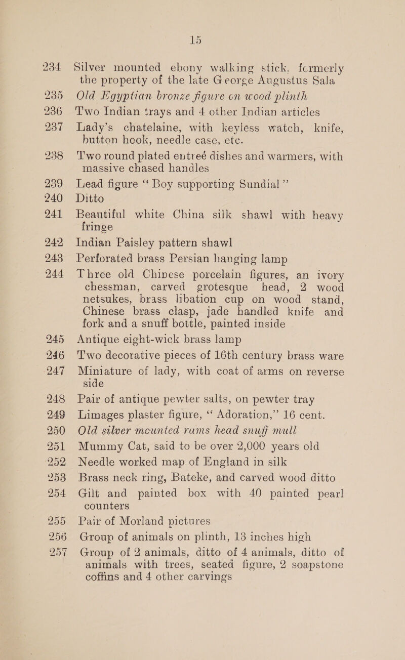239 240 241 242 243 244 245 246 247 248 249 250 251 252 253 254 255 256 257 15 Silver mounted ebony walking stick, formerly the property of the late George Augustus Sala Old Egyptian bronze figure cn wood plinth Two Indian trays and 4 other Indian articles Liady’s chatelaine, with keyless watch, knife, button hook, needle case, ete. ‘T'wo round plated entreé dishes and warmers, with massive chased handles Lead figure ‘“‘ Boy supporting Sundial ”’ Ditto Beautiful white China silk shawl with heavy fringe Indian Paisley pattern shawl Perforated brass Persian hanging lamp Three old Chinese porcelain figures, an ivory chessman, carved grotesque head, 2 wood netsukes, brass libation cup on wood stand, Chinese brass clasp, jade handled knife and fork and a snuff bottle, painted inside Antique eight-wick brass lamp Two decorative pieces of 16th century brass ware Miniature of lady, with coat of arms on reverse side Pair of antique pewter salts, on pewter tray Limages plaster figure, ‘‘ Adoration,” 16 cent. Old silver mounted rums head snuff mall Mummy Cat, said to be over 2,000 years old Needle worked map of England in silk Brass neck ring, Bateke, and carved wood ditto Gilt and painted box with 40 painted pearl counters Pair of Morland pictures Group of animals on plinth, 13 inches high Group of 2 animals, ditto of 4 animals, ditto of animals with trees, seated figure, 2 soapstone