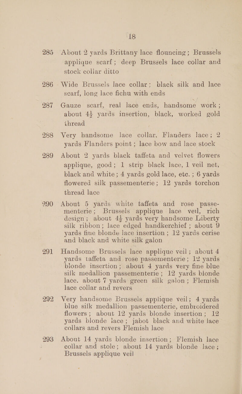 285 286 287 288 289 290 291 292 293 18 About 2 yards Brittany lace flouncing; Brussels applique scarf; deep Bruszels lace collar and stock collar ditto Wide Brussels lace collar; black silk and lace searf, long lace fichu with ends Gauze scarf, real lace ends, handsome work ; about 44 yards insertion, black, worked gold vuhread Very handsome lace collar, Flanders lace; 2 yards Flanders point ; lace bow and lace stock About 2 yards black taffeta and velvet flowers applique, good; 1 strip black lace, 1 veil net, black and white; 4 yards gold lace, etc. ; 6 yards flowered silk passementerie; 12 yards torchon thread lace About 5 yards white taffeta and rose passe- menterie; Brussels applique lace veil, rich design; about 4$ yards very handsome Liberty silk ribbon; lace edged handkerchief ; about 9 yards fine blonde lace insertion ; 12 yards cerise and black and white silk galon Handsome Brussels lace applique veil; about 4 yards taffeta and rose passementerie; 12 yards londe insertion; about + yards very fine blue silk medallion passementerie ; 12 yards bionde lace. about 7 yards green silk galon; Flemish lace collar and revers Very handsome Brussels applique veil; 4 yards blue silk medallion passementerie, embroidered flowers; about 12 yards blonde insertion; 12 yards blonde iace; jabot black and white lace collars and revers Flemish lace About 14 yards blonde insertion; Flemish lace collar and stole; about 14 yards blonde lace; Brussels applique veil