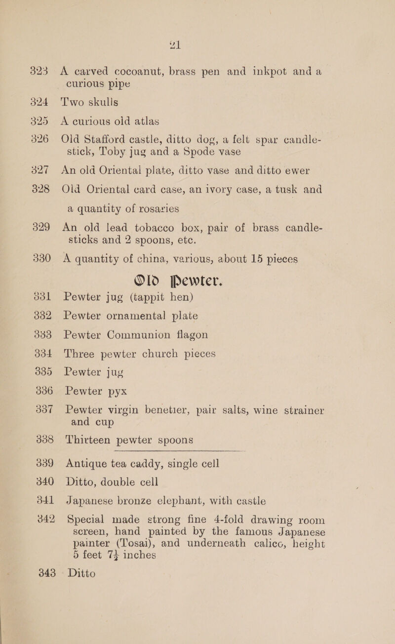 330 ool 332 333 dod 335 036 337 338 339 340 41 342 343 21 A carved cocoanut, brass pen and inkpot and a Two skulls A curious old atlas Old Stafford castle, ditto dog, a felt spar candle- stick, Toby jug and a Spode vase An old Oriental plate, ditto vase and ditto ewer Old Oriental card case, an ivory case, a tusk and a quantity of rosaries An old lead tobacco box, pair of brass candle- sticks and 2 spoons, etc. A quantity of china, various, about 15 pieces Old Pewter. Pewter jug (tappit hen) Pewter ornamental plate Pewter Communion flagon Three pewter church pieces Pewter jug Pewter pyx Pewter virgin benetier, pair salts, wine strainer and cup Thirteen pewter spoons Antique tea caddy, single cell Ditto, double cell Japanese bronze elephant, with castle Special made strong fine 4-fold drawing room screen, hand painted by the famous Japanese painter (‘Tosai), and underneath calico, height 5 feet 74 inches Ditto