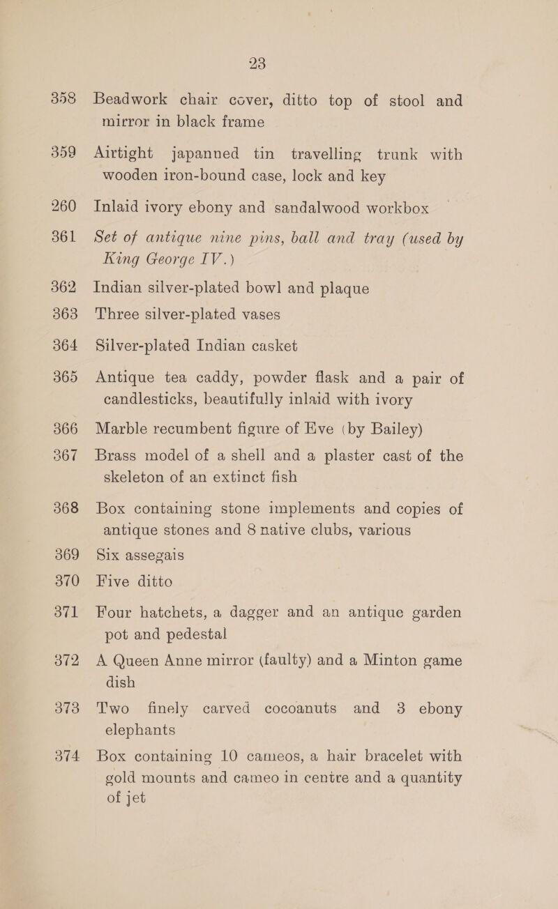 260 361 362 363 364 365 366 367 368 369 370 371 372 373 374 23 Beadwork chair cover, ditto top of stool and mirror in black frame Airtight japanned tin travelling trunk with wooden iron-bound case, lock and key Inlaid ivory ebony and sandalwood workbox Set of antique nine pins, ball and tray (used by King George IV.) Indian silver-plated bow] and plaque Three silver-plated vases Silver-plated Indian casket Antique tea caddy, powder flask and a pair of candlesticks, beautifully inlaid with ivory Marble recumbent figure of Eve (by Bailey) Brass model of a shell and a plaster cast of the skeleton of an extinct fish Box containing stone implements and copies of antique stones and 8 native clubs, various Six assegais Five ditto Four hatchets, a dagger and an antique garden pot and pedestal A Queen Anne mirror (faulty) and a Minton game dish Two finely carved cocoanuts and 3 ebony elephants Box containing 10 cameos, a hair bracelet with gold mounts and cameo in centre and a quantity of jet