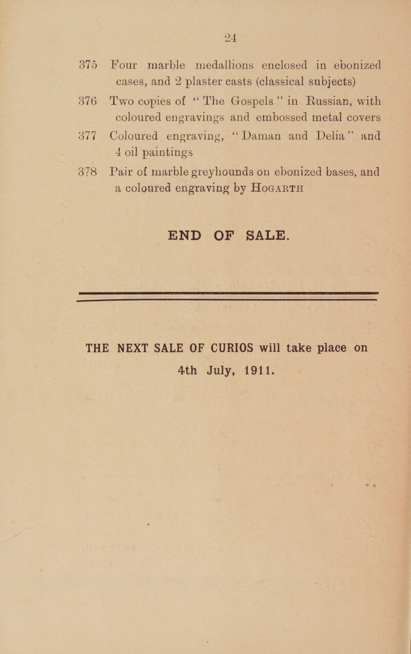 3875 Four marble medallions enclosed in ebonized cases, and 2 plaster casts (classical subjects) 376 Two copies of ‘The Gospels’ in Russian, with coloured engravings and embossed metal covers 377 Coloured engraving, ‘‘ Daman and Delia” and 4 oil paintings 378 Pair of marble greyhounds on ebonized bases, and a coloured engraving by HoGARTH END OF SALE.    THE NEXT SALE OF CURIOS will take place on Ath July, 1911.