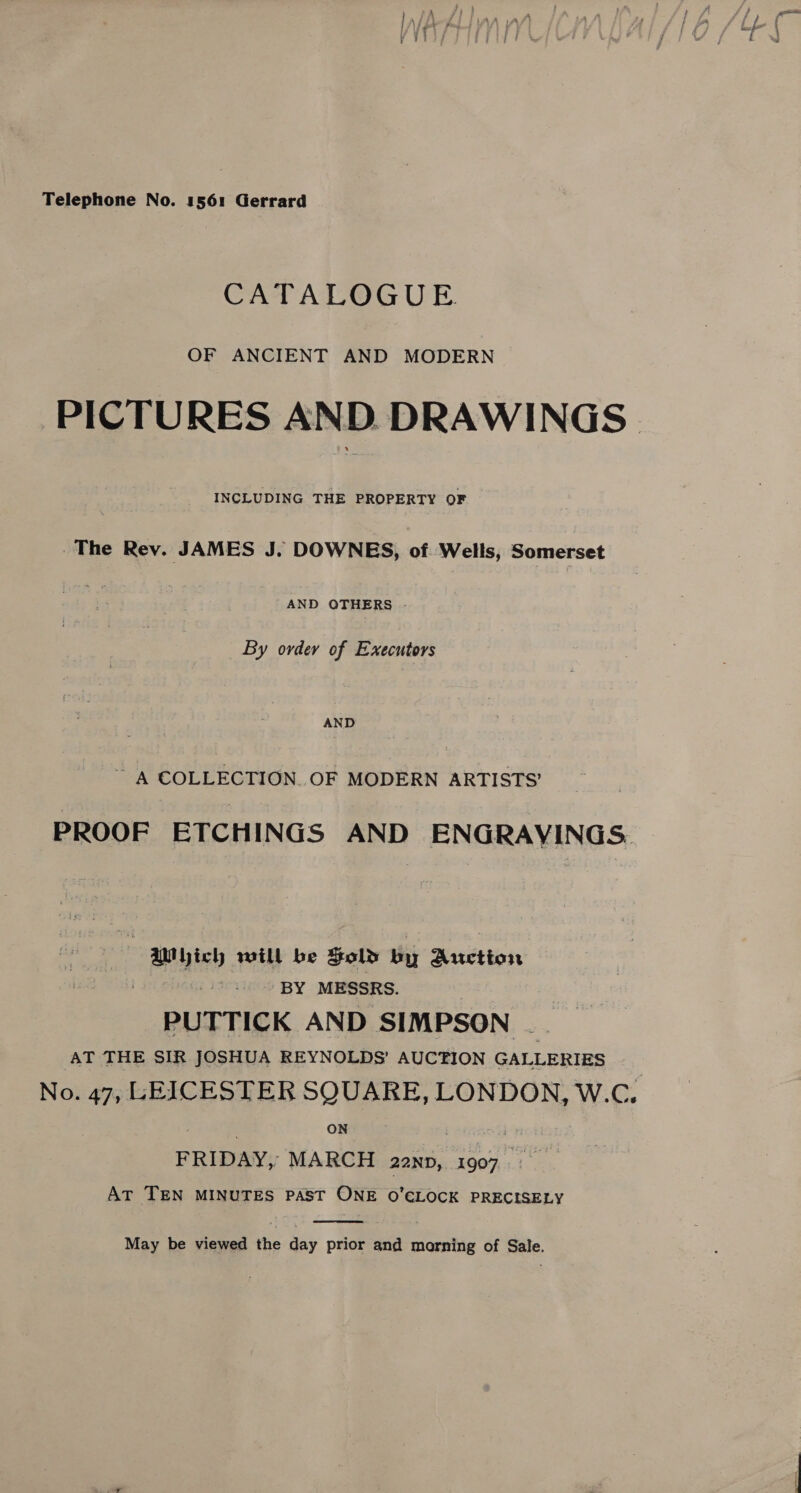 j ; P y / ; : ' ) ' sacsib 4 Fe | 4 a fi =: } ae /* q j LAA vat} : I - j jit | Fea Peo t { = : | iy ’ 3 77, % / \. Telephone No. 1561 Gerrard CATALOGUE. PICTURES AND DRAWINGS. INCLUDING THE PROPERTY OF The Rev. JAMES J. DOWNES, of Wells, Somerset AND QTHERS - By ovdev of Executors AND ~~ A COLLECTION. OF MODERN ARTISTS’ PROOF ETCHINGS AND ENGRAVINGS. AMyich will be Fold by Auction BY MESSRS. PUTTICK AND SIMPSON __ AT THE SIR JOSHUA REYNOLDS’ AUCTION GALLERIES No. 47, LEICESTER SQUARE, LONDON, W.C. | | ON b peOn FRIDAY, MARCH 22np, 1907 AT TEN MINUTES PAST ONE O’ELOCK PRECISELY  May be viewed the day prior and marning of Sale.