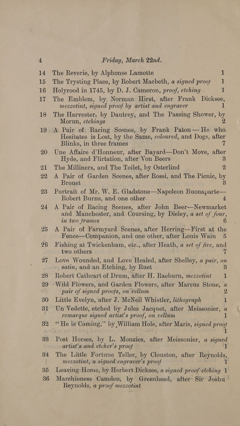 The Reverie, by Alphonse Lamotte 1 The Trysting Place, by Robert Macbeth, a signed proof 1 Holyrood in 1745, by D. J. Cameron, proof, etching: 1 The Emblem, by Norman Hirst, after Frank Dicksee, mezzotint, signed proof by artist and engraver i. The Harvester, by Dautrey, and The Passing Shower, by Morun, etchings 2 Hesitates is Lost, by the Same, coloured, and Dogs, after Blinks, in three frames — 7 Une Affaire d’Honneur, after Bayard—Don’t Move, after Hyde, and Flirtation, after Von Beers 3 The Milliners, and The Toilet, by Osterlind | 2, A Pair of Garden Scenes, after Rossi, and The Picnic, ey Brouet Portrait of Mr. W. E. Gladstone—Napoleon EO Se Robert Burns, and one other 4 A Pair of Racing Scenes, after John Beer—Newmarket and. Manchester, and. Coursing, by Dieley, a set of four, in two frames A Pair of Farmyard Scenes, after Herring—First at the Fence—Companion, and one other, after Louis Wain 5 Fishing at Twickenham, etc., after Heath, a set of five, and two others ~ 7 Love Wounded, and Love Healed, after Shelley, a pair, on 5) Ronent Cathcart of Drum, after H. Raeburn, mezzotint 1 Wild Flowers, and Garden Flowers, after Marcus pone, a par of signed proofs, on vellum Little Evelyn, after J. McNeil Whistler, lithograph 1 remarque signed artist’s proof, on vellum | 1 Post Fores Doe Ls Miu ater Meissonier, a ee artist’s: and etcher’s proof’ sa The Little Fortune Teller, by Clouston, ariar Reynolds, : mezzotint, a signed engraver’s proof ib Leaving Home, by Herbert Dicksee, a signed pr oof etching 1: Marchioness' Camden, by Greenhead, after: Sir’ Joshu * Reynolds, a proof mezzotint