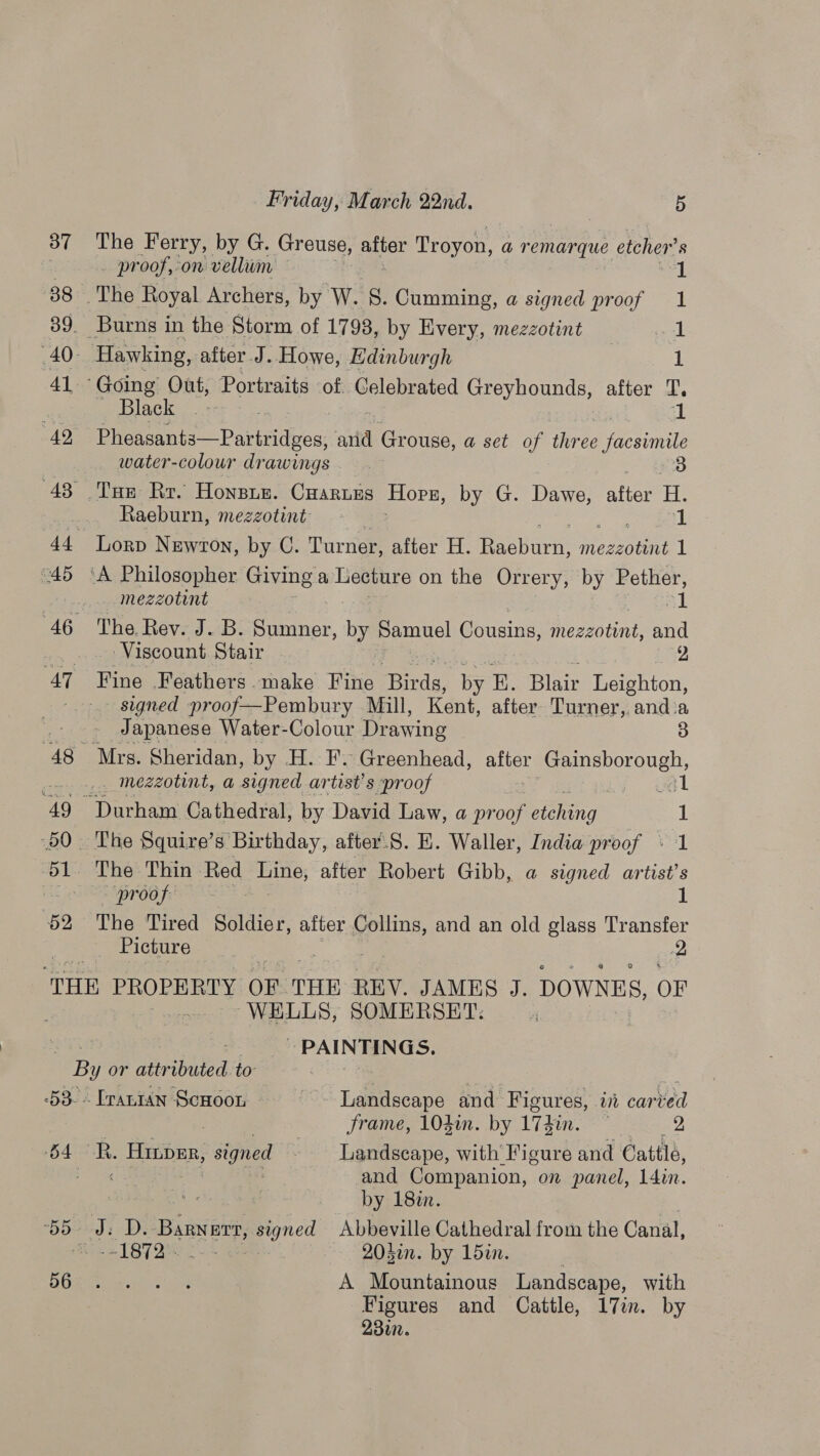 37 The Ferry, by G. Greuse, i Troyon, a remarque etcher’ . . proof,on vellum 88 The Royal Archers, by W. 8. Cumming, a signed proof 39. Burns in the Storm of 1798, by Every, mezzotint 40- Hawking, after J. Howe, Edinburgh 41 “Going Out, Portraits of Gelebrated Greyhounds, after T’, Black): - Ai 49 Pheasants—Partridges, arid Ror ouae, a set of three aint water-colour drawings 3 43 Tum Rr. Honsis. Craruss Hops, by G. Dawe, Ae: em Raeburn, mezzotint 1 44 lLorp Newton, by C. Turner, after H. jarani Weseoune 1 “45 ‘A Philosopher Giving a Lecture on the Orrery, by Pether, ... mezzotint 1 ed ee a 46 The.Rev. J. B. PRnCS, fi Samuel Cousins, ies bi, and _.... Viscount Stair 2 47 Fine Feathers make Fine ihe by E. Blair Leighton, ~~. signed proof—Pembury Mill, Kent, after Turner, and:a _- -~ Japanese Water-Colour Drawing 3 48 Mrs. Sheridan, by H. F. Greenhead, aren ees cry cts mezzotint, a signed artest’s ‘proof 49 Durham Cathedral, by David Law, a proof setge (50 The Squire’s Birthday, after.S. E. Waller, India proof - 51 The Thin Red ay after Robert Gibb, a signed artist's “Prog fre a i: $2 The Tired Soldier, after ‘ieee and an old glass Transfer je Cicuure.. 2 aia PROPERTY OF THE REV. JAMES J. DOWNES, OF WELLS, SOMERSET. “es Sg ~ PAINTINGS. By or attributed. to : s -53-- [rantan ScHoon ~- Landscape and Figures, it carved | | frame, 104in. by 17$in. 2 54 R. Hroper, ape Landscape, with’ Figure and Cattle, fe te and Companion, on panel, 14in. | by 18in. 55 Jb D. Bianerh ae Abbeville Cathedral from the Canal, = 187% 2- 203in. by 15in. Obes urenies wast A Mountainous Landscape, with Figures and Cattle, 17in. by 2300.