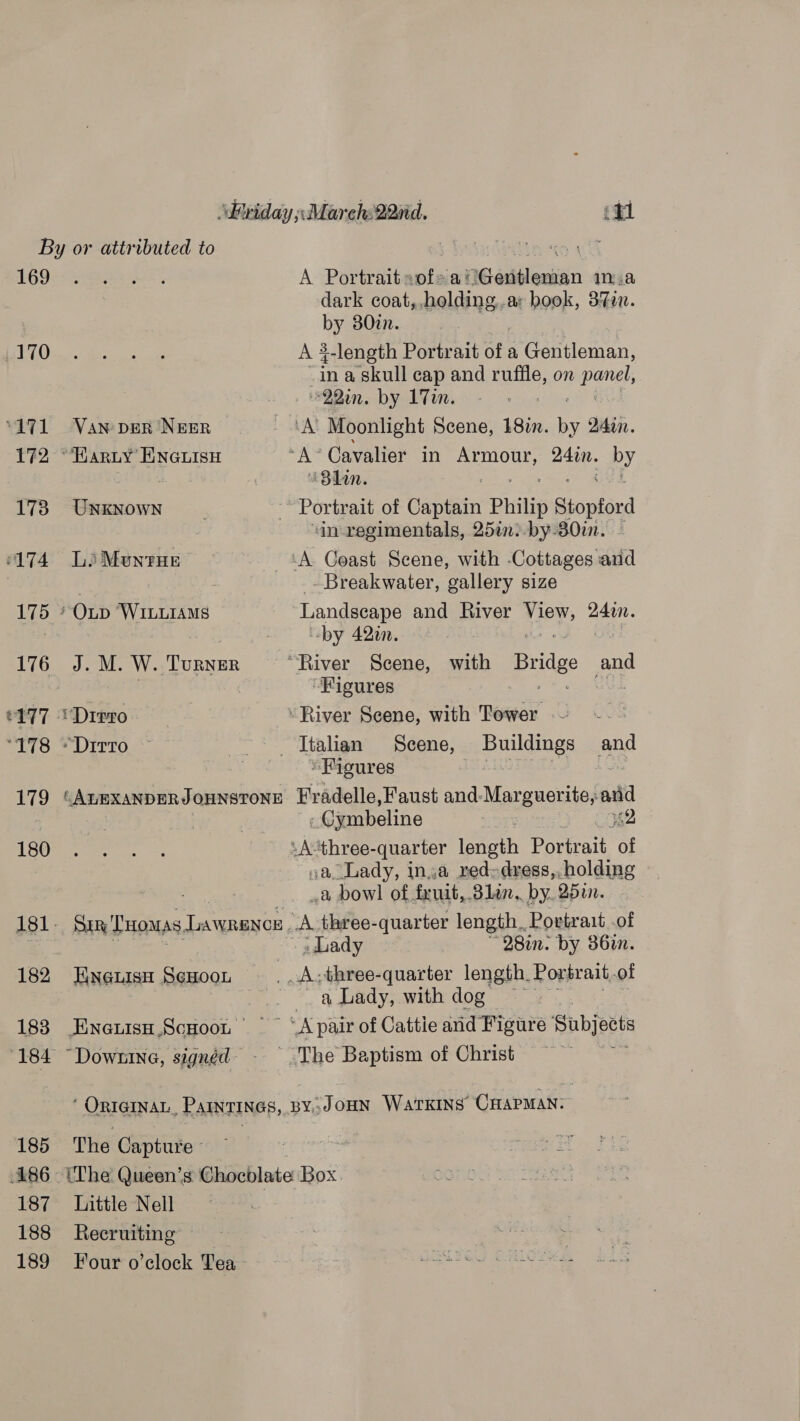 169 170 171 172 178 “ATA 175 176 e177 dine! 179 180 182 183 185 186 - 187 188 189 VAN DER NEER “HARLY ENGLISH UNKNOWN LiMUNTHE — APs W. ‘TURNER “Ditto A Portrait sofea Gentleman ma dark coat, Haale book, 3%in. by 807. A 3-length Portrait of a Gentleman, in a skull cap and ruffle, on Patel, ~22in. by 17m. “Bhan. ‘in regimentals, 25en:.by-30in. - Breakwater, gallery size Landscape and River Mipy: 2400. -by 420. “Figures “Figures Sin ‘Tuomas LAWRENCE - ENGLISH ScHOOL ENGuisH .ScHOOL | Downe, signéd - -Ciymbeline a bow! of. fruit, ‘Glan. by. rae A three-quarter length. Portrait .of Lady 28in. by 86in. a Lady, with dog The Capture - Little Nell Recruiting Four o’clock Tea