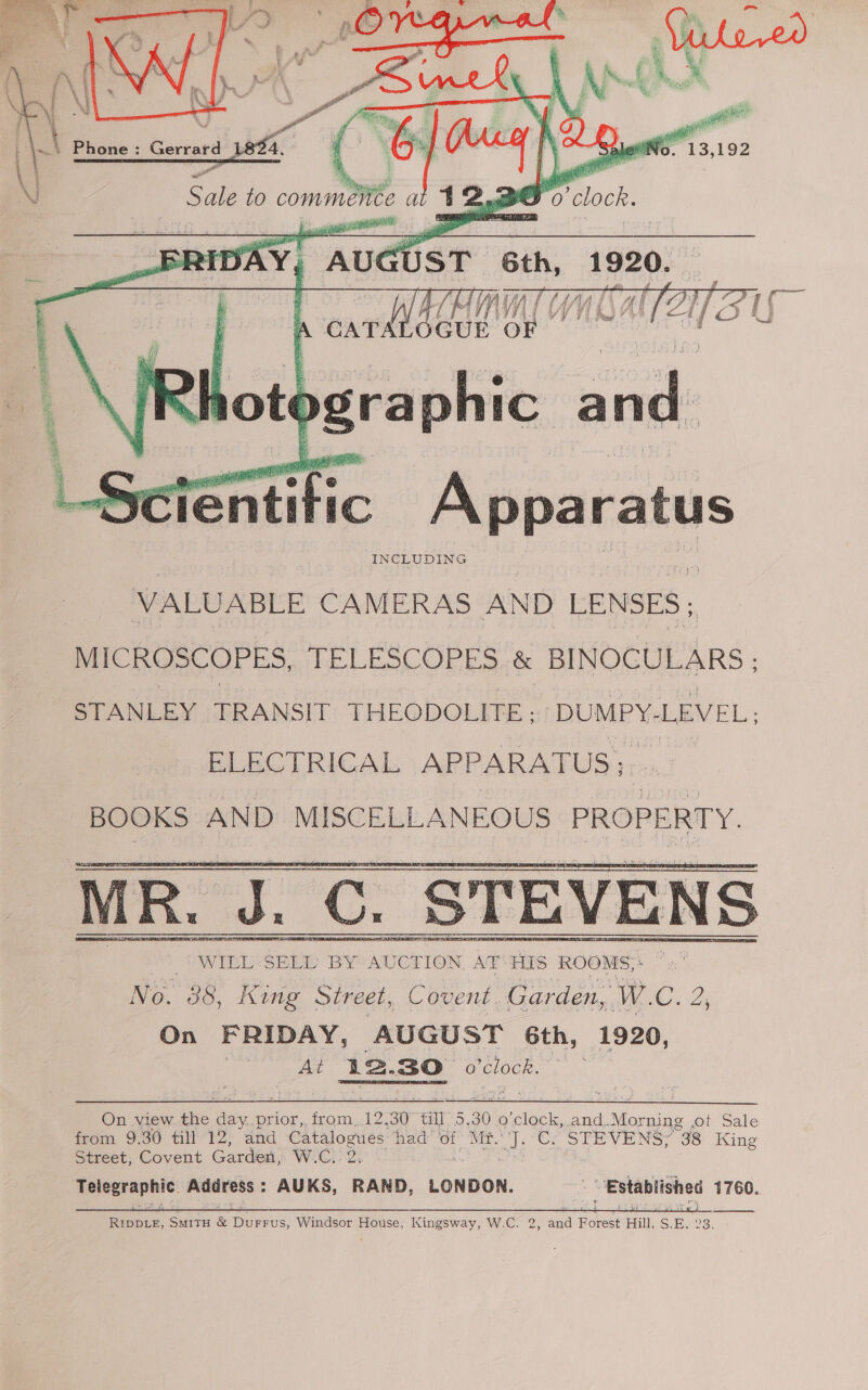      Yo. “13, 192 . A 5 i a, Pa &gt; iy iy a ie Sale to comm. a Z ive So lock, SRT _FRI DAY “AUC UST   ote gra Fé IC a 4.  Sciéntific Apparatus INCLUDING VALUABLE CAMERAS AND LENSES; MICROSCOPES, TELESCOPES &amp; BINOCULARS ; STANLEY TRANSIT THEODOLITE: -DUMPY- LEVEL; ELECTRICAL APPARAT US; 7 BOOKS AND MISCELLANEOUS PROPERTY.  On view the a4 prior, from. 12. 30° an OF 30 ¢ o'clock, and.. ce ot Sale from 9.30 till 12, and Fee ES had’ of Mir. val C2 Sieve NS, “38 King street; Covent Garden, WG, Telegraphic Address: AUKS, as LONDON. Established 1760. 