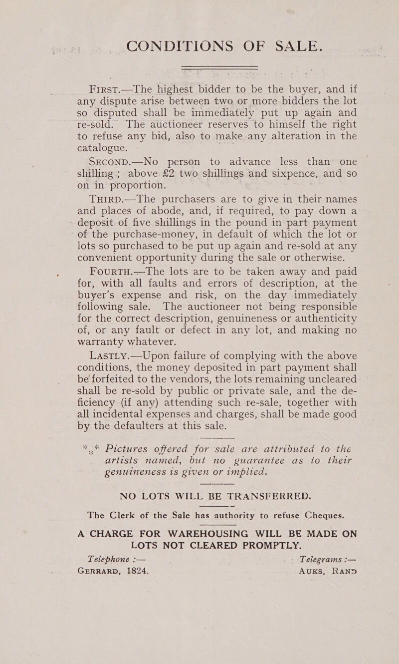 CONDITIONS OF SALE. First.—The highest bidder to be the buyer, and if any dispute arise between two or more bidders the lot so disputed shall be immediately put up again and re-sold. The auctioneer reserves to himself the right to refuse any bid, also to make any alteration in the catalogue. he SECOND.—No person to advance less than’ one shilling ; above £2 two shillings and sixpence, and’so on in proportion. 7 THIRD.—The purchasers are to give in their names and places of abode, and, if required, to pay down a - deposit of five shillings in the pound in part payment of the purchase-money, in default of which the lot or lots so purchased to be put up again and re-sold at any convenient opportunity during the sale or otherwise. FourtTH.—The lots are to be taken away and paid for, with all faults and errors of description, at the buyer's expense and risk, on the day immediately following sale. The auctioneer not being responsible for the correct description, genuineness or authenticity of, or any fault or defect in any lot, and making no warranty whatever. LastLy.—Upon failure of complying with the above conditions, the money deposited in part payment shall be forfeited to the vendors, the lots remaining uncleared shall be re-sold by public or private sale, and the de- ficiency (if any) attending such re-sale, together with all incidental expenses and charges, shall be made good by the defaulters at this sale.  artists named, but no guarantee as to their genuineness 1s given or implied. NO LOTS WILL BE TRANSFERRED. The Clerk of the Sale has authority to refuse Cheques. A CHARGE FOR WAREHOUSING WILL BE MADE ON LOTS NOT CLEARED PROMPTLY. Telephone :— | ; | Telegrams :— GERRARD, 1824. AUKS, RAND 