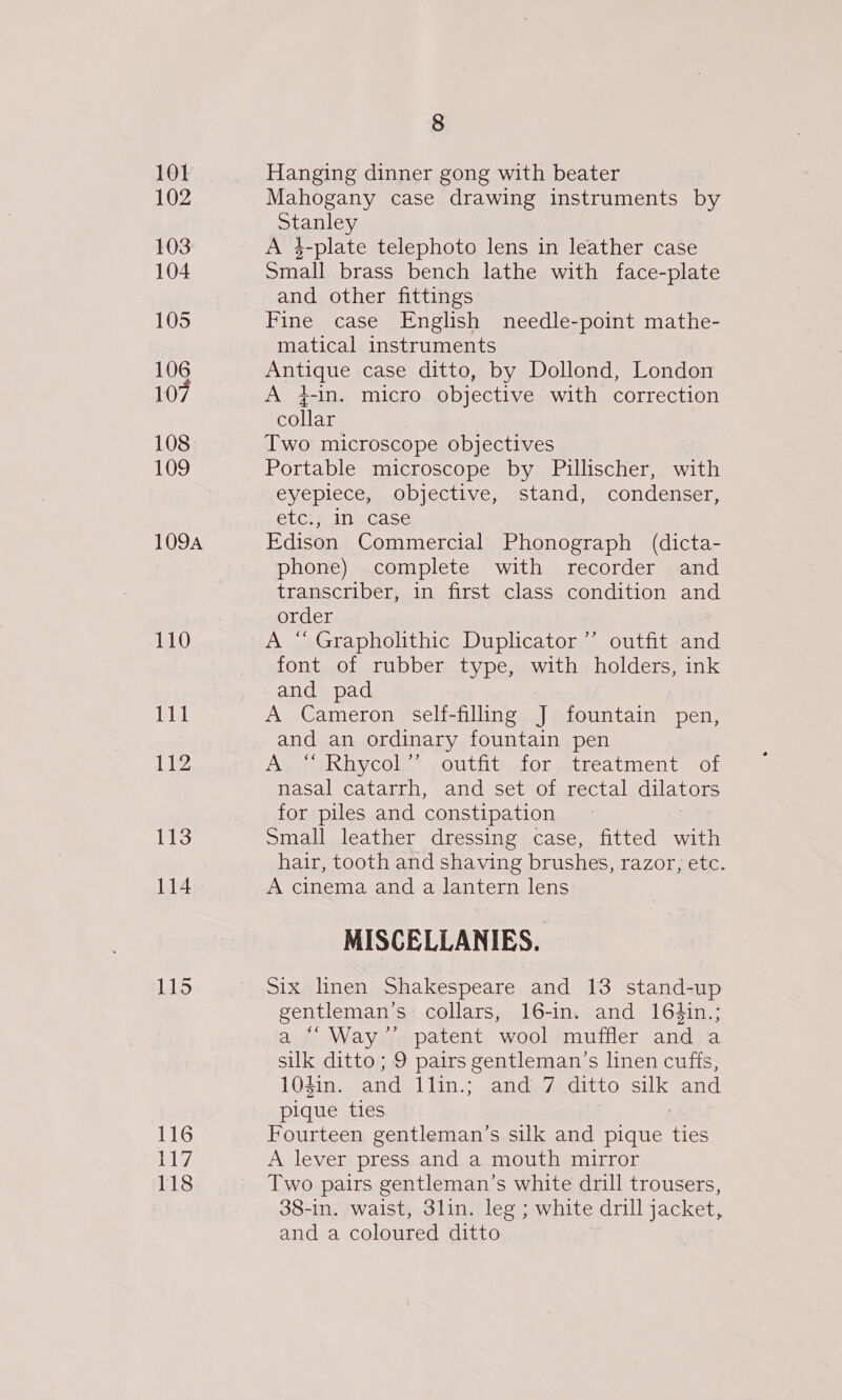 101 102 103 104 105 106 107 108 109 109A 110 111 112 113 114 115 116 17; 118 8 Hanging dinner gong with beater Mahogany case drawing instruments by Sueley A 4-plate telephoto lens in leather case Small brass bench lathe with face-plate and other fittings Fine case English needle-point mathe- matical instruments Antique case ditto, by Dollond, London A 4-in. micro objective with correction collar Two microscope objectives Portable microscope by Pillischer, with eyepiece, objective, stand, condenser, etc., In case Edison Commercial Phonograph (dicta- phone) complete with recorder and transcriber, in first class condition and order A “ Grapholithic Duplicator ’’ outfit and font of rubber type, with holders, ink and pad A Cameron self-filling J fountain pen, and an ordinary fountain pen Ap yy thycoly. outity foretreatment. of nasal catarrh, and set of rectal dilators for piles and constipation Small leather dressing case, fitted with hair, tooth and shaving brushes, razor; etc. A cinema and a lantern lens MISCELLANIES. Six linen Shakespeare and 13 stand-up gentleman’s collars, 16-in. and 16Hin.; a ““Way’’ patent wool muffler and a silk ditto; 9 pairs gentleman’s linen cuffs, 104in. and llin.; and 7 ditto silk and pique ties Fourteen gentleman’s silk and pique Hes A lever press and a mouth mirror Two pairs gentleman’s white drill trousers, 38-in. waist, 3lin. leg ; white drill jacket, and a coloured ditto