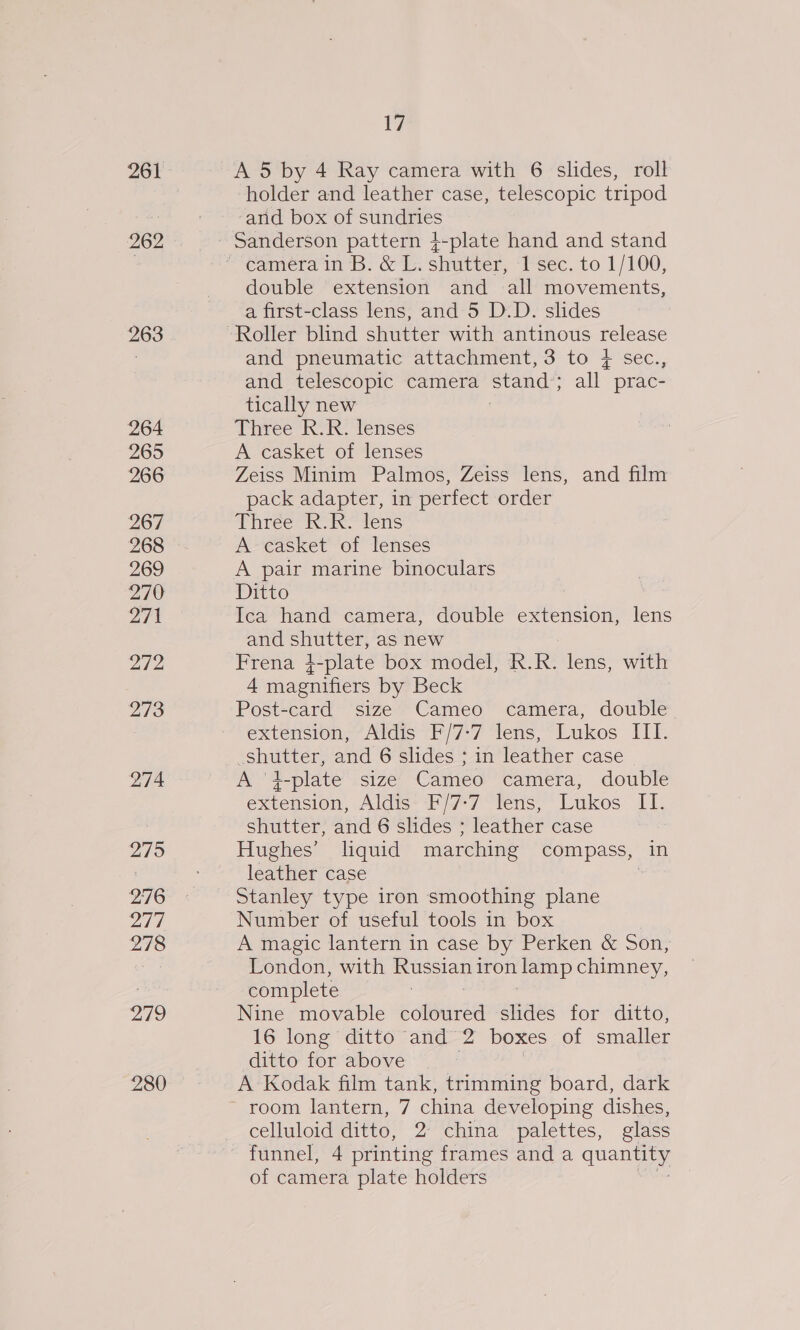 261 262 263 264 265 266 267 268 269 270 271 272 273 274 275 276 277 278 279 280 Huy A 5 by 4 Ray camera with 6 slides, roll holder and leather case, telescopic tripod and box of sundries Sanderson pattern }-plate hand and stand double extension and all movements, a first-class lens, and 5 D.D. slides and pneumatic attachment, 3 to + sec., and telescopic camera a all prac- tically new ihree: Koike lenses A casket of lenses Zeiss Minim Palmos, Zeiss lens, and film pack adapter, in perfect order Three kok lens A casket of lenses Ditto Ica hand camera, double extension, lens and shutter, as new Frena 4-plate box model, R.R. lens, with 4 magnifiers by Beck Post-card size Cameo camera, double extension, Aldis F/7:7 lens, Lukos III. shutter, and 6 slides ; in leather case A '}-plate size Cameo camera, double extension, Aldic**Fi7*7 “Tens,” Lukos Il shutter, and 6 slides ; leather case Hughes’ liquid marching compass, in leather case Stanley type iron smoothing plane Number of useful tools in box A magic lantern in case by Perken &amp; Son, London, with Russian iron lamp chimney, complete Nine movable Mee slides for ditto, 16 long ditto and 2 boxes of smaller ditto for above , A Kodak film tank, trimming board, dark room lantern, 7 china developing dishes, celluloid ditto, 2 china palettes, glass funnel, 4 printing frames and a quantity of camera plate holders