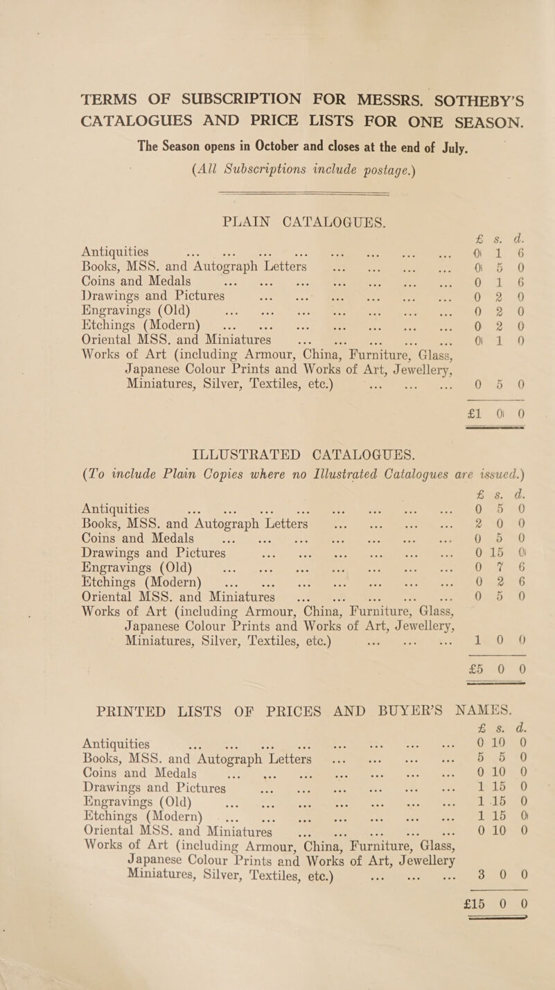 TERMS OF SUBSCRIPTION FOR MESSRS, SOTHEBY’S CATALOGUES AND PRICE LISTS FOR ONE SEASON. The Season opens in October and closes at the end of July. (All Subscriptions include postage.) PLAIN CATALOGUES. Antiquities : Sty ean ee en |, Books, MSS. and Autograph L Letters... of ae eee 4, Coins and Medals a 0 Drawings and Pictures ; PE. Sia Sa Me ee Engravings (Old) eM ks es a eee Etchings (Modern) 0 Oriental MSS. and Miniatures pe Works of Art (including Armour, China, “Furniture, ‘Glass, Japanese Colour Prints and Works of fobiibsa) ewellery, Miniatures, Silver, Textiles, ete.) Os iD mM aawrHa«k &amp;% Seooaoa®s ILLUSTRATED CATALOGUES. (To include Plan Copies where no Illustrated Catalogues are issued.) Bus. 0. Antiquities | ie 0 5 0 Books, MSS. and Autograph I Letters 2 0 0 Coins and Medals ao Drawings and Pictures 015 a Engravings (Old) Pare 6 Etchings (Modern) Opa Oriental MSS. and Miniatures... 0 5 0 Works of Art (including Armour, China, Furniture, ‘Glass, Japanese Colour Prints and Works of Art, J) ewellery Miniatures, Silver, Textiles, etc.) re iy Ee cpr oo PRINTED LISTS OF PRICES AND BUYER’S NAMHS. Lai th Antiquities : Re eet ees ta ee es Books, MSS. and Autograph I Letters do 5 0 Coins and Medals ee, ds Sepa am rey re Et he ee Drawings and Pictures ae a a “oe a6 ~s La oe Kngravings (Old) ec Le Ktchings (Modern) _... PL oa Oriental MSS. and Miniatures Bf 010 0 Works of Art (including Armour, China, Furniture, ‘Glass, Japanese Colour Prints and Works OLEATE), ewellery Miniatures, Silver, Textiles, ete.) = sh