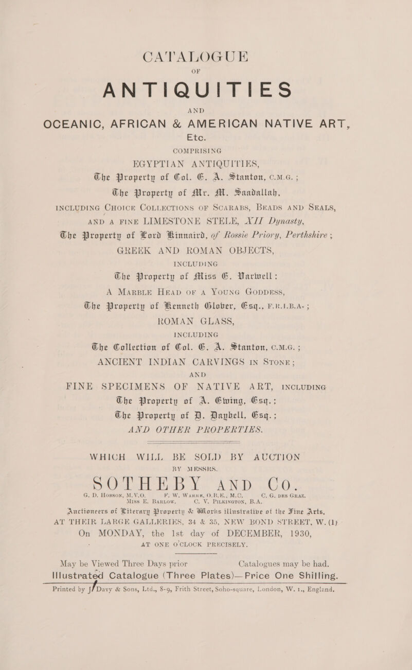 CATALOGUE ANTIQUITIES AND OCEANIC, AFRICAN &amp; AMERICAN NATIVE ART, adi @ 2 COMPRISING EGYPTIAN ANTIQUIPIES, Che Property of Col. EG. A. Stanton, c.m.e. ; G@he Property of Mr. MH. Saadallah, INCLUDING CHOICE COLLECTIONS OF SCARABS, BEADS AND SEALS, AND A FINE LIMESTONE STELE, XJ Dynasty, GDhe Property of Lord Kinnaird, of Rossie Priory, Perthshire ; GREEK AND ROMAN OBJECTS, INCLUDING @he Property of Miss G. Varvell; A MarsLe HeEAp or A YOUNG GODDESS, Ghe Property of Renneth Glober, Esy., P.RAB.A- ; ROMAN GLASS, INCLUDING Ghe Collection of Gol. G. A. Stanton, o.mc. ; ANCIENT INDIAN CARVINGS IN STONE; AND FINE SPECIMENS OF NATIVE ART, INCLUDING Ghe Property of A. Ewing, Esy.; Ghe Property of D. Davbell, Esq. ; AND OTHER PROPERTIES. WHIGH WILL BE SOLD BY AUCTION BY MESSRS. Pel tadceet Fads on ch Nodk wd vGke G. D. Hopson, M.V.O. FEF. W. Warr, O.BLE., M.0 C. G. DES GRAZ, Miss E. Baruow. Ole Hata te B.A.   Auctioneers of Literary Property &amp; Wlorks illustrative of the Fine Arts, AT THEIR LARGE GALLERIKS, 34 &amp; 35, NEW BOND STREET, W. (1) On MONDAY, the lst day of DECEMBER, 1930, AT ONE O CLOCK PRECISELY.  May be Viewed Three Days prior Catalogues may be had. Illustrated Catalogue (Three Plates)—Price One Shilling. Printed by Jf Davy &amp; Sons, Ltd., 8-9, Frith Street, Soho-square, London, W. 1., England.   