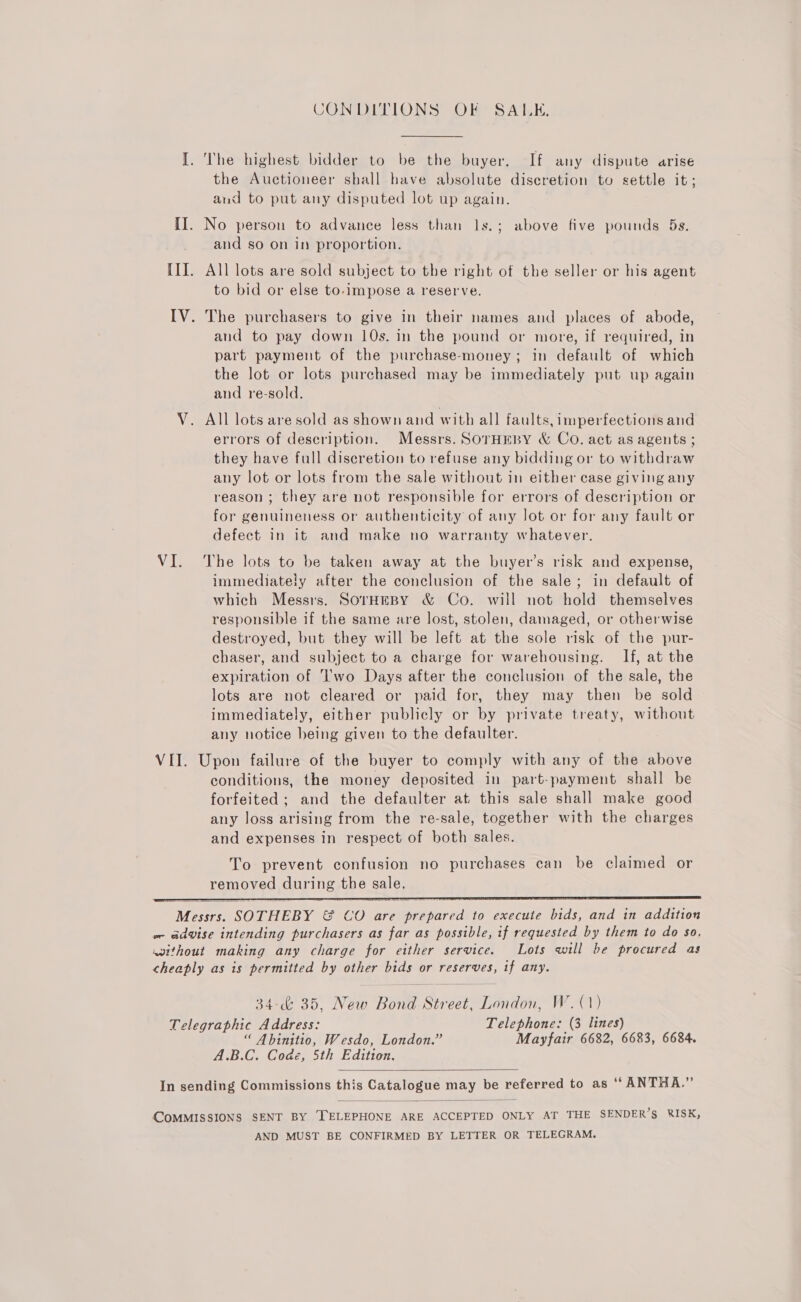 CONDITIONS OF SALK. I. The highest bidder to be the buyer, If any dispute arise the Auctioneer shall have absolute discretion to settle it; and to put any disputed lot up again. II. No person to advance less than ls.; above five pounds 5s. and so on in proportion. III. All lots are sold subject to the right of the seller or his agent to bid or else to-impose a reserve. IV. The purchasers to give in their names and places of abode, and to pay down 10s. in the pound or more, if required, in part payment of the purchase-money; in default of which the lot or lots purchased may be immediately put up again and re-sold. V. All lots are sold as shown and with all faults, imperfections and errors of description. Messrs. SOrTHEBY &amp; Co. act as agents ; they have full discretion to refuse any bidding or to withdraw any lot or lots from the sale without in either case giving any reason ; they are not responsible for errors of description or for genuineness or authenticity of any lot or for any fault or defect in it and make no warranty whatever. VI. The lots to be taken away at the buyer’s risk and expense, immediately after the conclusion of the sale; in default of which Messrs. SorHEBY &amp; Co. will not hold themselves responsible if the same are lost, stolen, damaged, or otherwise destroyed, but they will be left at the sole risk of the pur- chaser, and subject to a charge for warehousing. If, at the expiration of Two Days after the conclusion of the sale, the lots are not cleared or paid for, they may then be sold immediately, either publicly or by private treaty, without any notice being given to the defaulter. VII. Upon failure of the buyer to comply with any of the above conditions, the money deposited in part-payment shall be forfeited ; and the defaulter at this sale shall make good any loss arising from the re-sale, together with the charges and expenses in respect of both sales. To prevent confusion no purchases can be claimed or removed during the sale, Messrs. SOTHEBY &amp; CO are prepared to execute bids, and in addition w- advise intending purchasers as far as possible, if requested by them to do so, without making any charge for either service. Lots will be procured as cheaply as is permitted by other bids or reserves, 1f any.   34-&amp; 35, New Bond Street, London, W.(1) Telegraphic Address: Telephone: (3 lines) “ Abinitio, Wesdo, London.” Mayfair 6682, 6683, 6684. A.B.C. Code, Sth Edition.  In sending Commissions this Catalogue may be referred to as “ ANTHA.”  (COMMISSIONS SENT BY ‘TELEPHONE ARE ACCEPTED ONLY AT THE SENDER’S RISK, AND MUST BE CONFIRMED BY LETTER OR TELEGRAM.