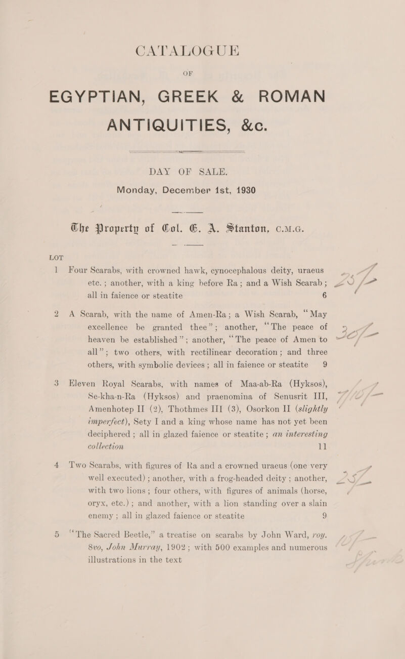 OF EGYPTIAN, GREEK &amp; ROMAN ANTIQUITIES, &amp;c.     DAY OF SALE Monday, December ist, 1930 ae Che Property of Col. EG. A. Stanton, c.u.c. LOT 1 Four Scarabs, with crowned hawk, cynocephalous deity, uraeus etc. ; another, with a king before Ra; and a Wish Scarab ; all in faience or steatite 6 bh A Scarab, with the name of Amen-Ra; a Wish Scarab, “ May excellence be granted thee”; another, “The peace of heaven be established”; another, “The peace of Amen to all”; two others, with rectilinear decoration; and three others, with symbolic devices ; all in faience or steatite 9 3 Eleven Royal Scarabs, with names of Maa-ab-Ra (Hyksos), Se-kha-n-Ra (Hyksos) and praenomina of Senusrit III, imperfect), Sety I and a king whose name has not yet been deciphered ; all in glazed faience or steatite ; an interesting collection a 4 Two Searabs, with figures of Ra and a crowned uraeus (one very well executed) ; another, with a frog-headed deity ; another, with two lions; four others, with figures of animals (horse, oryx, etce.); and another, with a lion standing over a slain enemy ; all in glazed faience or steatite 9 5 “The Sacred Beetle,” a treatise on scarabs by John Ward, roy. 8v0, John Murray, 1902; with 500 examples and numerous illustrations in the text a”