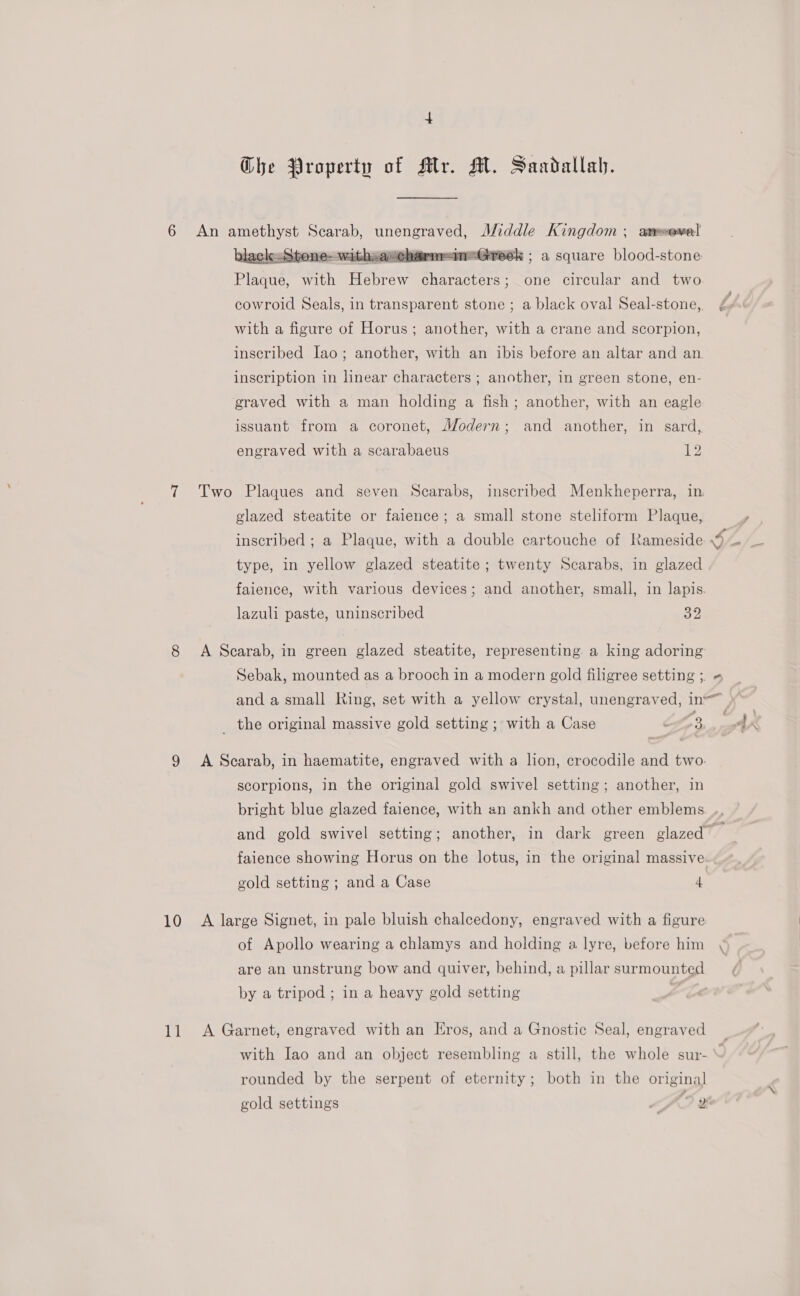 6 An amethyst SON Sage! Middle ees aneowe| wicharmreimeGreek ; a square blood-stone Plaque, with Tene ebtart one circular and two  with a figure of Horus; another, with a crane and scorpion, inscription in linear characters ; another, in green stone, en- graved with a man holding a fish; another, with an eagle issuant from a coronet, Modern; and another, in sard, engraved with a scarabaeus 1 glazed steatite or faience; a small stone steliform Plaque, type, in yellow glazed steatite ; twenty Scarabs, in glazed lazuli paste, uninscribed 32 _ the original massive gold setting ; with a Case of7 3, scorpions, in the original gold swivel setting; another, in 10 A large Signet, in pale bluish chalcedony, engraved with a figure are an unstrung bow and quiver, behind, a pillar surmounted by a tripod ; in a heavy gold setting , 11 A Garnet, engraved with an Eros, and a Gnostic Seal, engraved rounded by the serpent of eternity; both in the original gold settings
