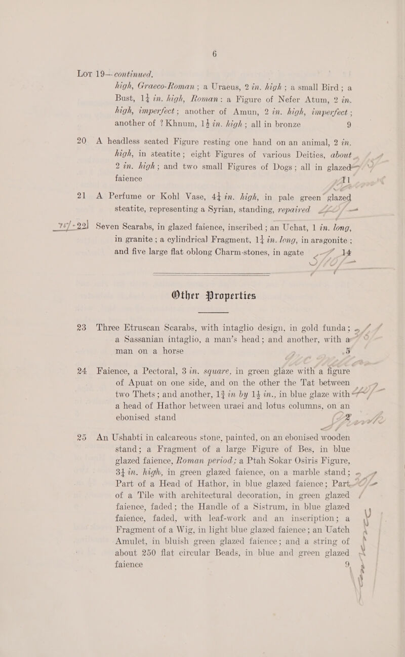 Lot 19—- continued. high, Graeco-Roman ; a Uraeus, 2 in. high; a small Bird; a Bust, 14 in. high, Roman: a Figure of Nefer Atum, 2 in. high, imperfect; another of Amun, 2 in. high, iimperfect . another of ? Khnum, 14 7n. high; all in bronze 9 20 <A headless seated Figure resting one hand on an animal, 2 in. he in steatite; eight Figures of various Deities, about . 2 in. high; and two small Figures of Dogs; all in glazed= failence Il 21 A Perfume or Kohl Vase, 44 in. high, in pale green’ ‘glazed steatite, representing a Syrian, standing, repaired — in granite ; a cylindrica] Fragment, 14 in. long, in aragonite : and five large flat oblong Charm-stones, in agate ¥-—” 14 reve =a V4   Other Properties ca) oN) a Sassanian intagho, a man’s head; and another, with a” man on a horse 5 5 24 Faience, a Pectoral, 3 in. square, in green glaze with a figure » ) a head of Hathor between uraei and lotus columns, on an ebonised stand ae “ 25 An Ushabti in calcareous stone, painted, on an ebonised wooden stand; a Fragment of a large Figure of Bes, in blue glazed faience, Roman period; a Ptah Sokar Osiris Figure, Part of a Head of Hathor, in blue glazed faience; Part, of a Tile with architectural decoration, in green glazed faience, faded; the Handle of a Sistrum, in blue glazed faience, faded, with leaf-work and an inscription; a Fragment of a Wig, in light blue glazed faience ; an Uatch Amulet, in bluish green glazed faience; and a string of about 250 flat circular Beads, in blue and green glazed faience x