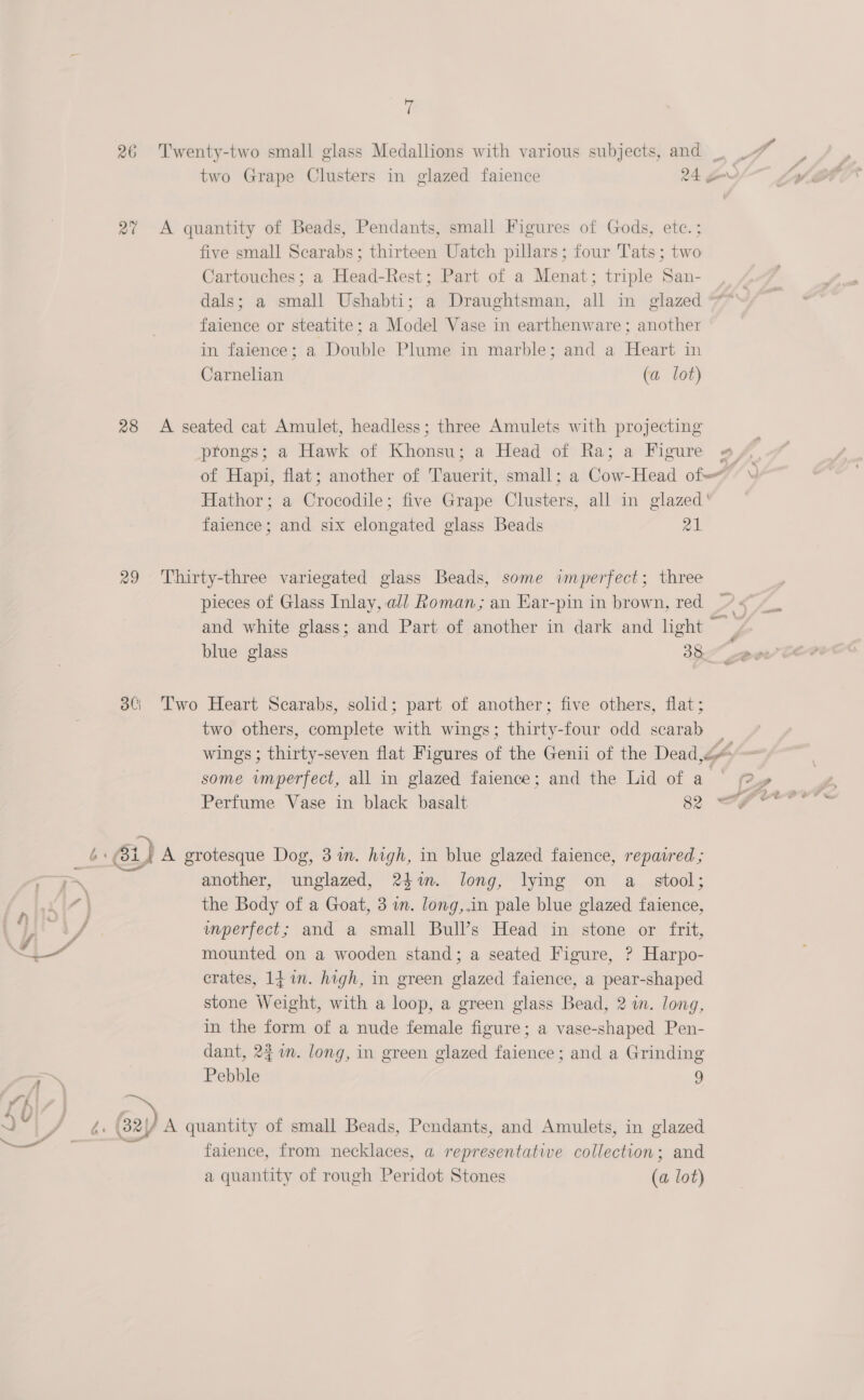 26 at 28 29 3C) 7 = ‘ :, * &amp; v4 Twenty-two small glass Medallions with various subjects, and 7 two Grape Clusters in glazed faience 24. gm A quantity of Beads, Pendants, small Figures of Gods, etc. ; five small Scarabs; thirteen Uatch pillars; four Tats; two Cartouches; a Head-Rest; Part of a Menat; triple San- , / dals; a small Ushabti; a Draughtsman, all in glazed *** faience or steatite; a Model Vase in earthenware; another in faience; a Double Plume in marble; and a Heart in Carnelian (a lot) A seated cat Amulet, headless; three Amulets with projecting prongs; a Hawk of Khonsu; a Head of Ra; a Figure #, of Hapi, flat; another of Bawerity small; a Gost -Head of Hathor; a Grocndile’ five Grape Clusters, all in glazed‘ 7 faience; and six elongated glass Beads a1 Thirty-three variegated glass Beads, some imperfect; three pieces of Glass Inlay, al/ Roman; an Ear-pin in brown, red <” and white glass; and Part of another in dark and light | blue glass 38 Two Heart Scarabs, solid; part of another; five others, flat; two others, complete with wings; thirty-four odd scarab wings ; thirty-seven flat Figures of the Genii of the Dead“ some imperfect, all in glazed faience; and the Lid of a | @» A grotesque Dog, 3m. high, in blue glazed faience, repaired ; another, unglazed, 24%. long, lying on a_ stool; the Body of a Goat, 3 wm. long,.in pale blue glazed faience, unperfect; and a small Bull’s Head in stone or frit, mounted on a wooden stand; a seated Figure, ? Harpo- crates, 1j in. high, in green glazed faience, a pear-shaped stone Weight, with a loop, a green glass Bead, 2 in. long, in the form of a nude female figure; a vase-shaped Pen- dant, 241m. long, in green glazed faience ; and a Grinding Pebble 9 faience, from necklaces, a representative collection; and a quantity of rough Peridot Stones (a lot)
