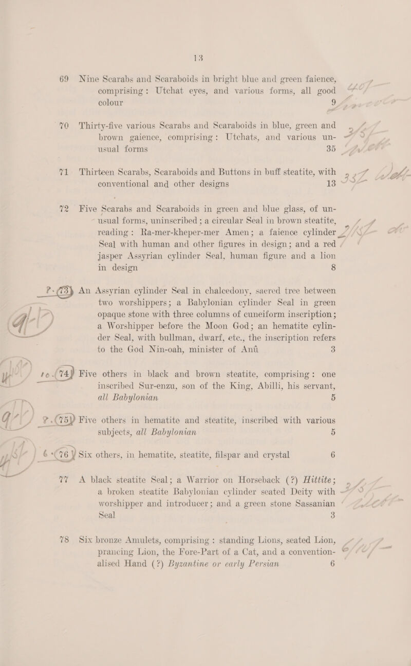 69 Nine Scarabs and Scaraboids in bright blue and green faience, comprising: Utchat eyes, and various forms, all good colour 9 brown gaience, comprising: Utchats, and various un- usual forms 35 71 Thirteen Scarabs, Scaraboids and Buttons in buff steatite, with conventional and other designs 13 72 Five Scarabs and Scaraboids in green and blue glass, of un- usual forms, uninscribed ; a circular Seal in brown steatite, reading : Ra-mer-kheper-mer Amen; a faience cylinder jasper Assyrian cylinder Seal, human figure and a lon in design 8  ly | t j= two worshippers; a Babylonian cylinder Seal in green opaque stone with three columns of cuneiform inscription ; a Worshipper before the Moon God; an hematite cylin- der Seal, with bullman, dwarf, etc., the inscription refers to the God Nin-oah, minister of Ant 3 ‘vay Five others in black and brown steatite, comprising: one inscribed Sur-enzu, son of the King, Abilli, his servant, all Babylonian 5 G , ) eaec ee a: — ; oe 2 : ; /° 4 &amp;&lt;%5Y Five others in hematite and steatite, inscribed with various a. subjects, all Babylonian 5 oi 6) Six others, in hematite, steatite, filspar and crystal 6 7% A black steatite Seal; a Warrior on Horseback (?) Hittite; worshipper and introducer; and a green stone Sassanian Seal 3 78 Six bronze Amulets, comprising : standing Lions, seated Lion, prancing Lion, the Fore-Part of a Cat, and a convention- alised Hand (?) Byzantine or early Persian 6