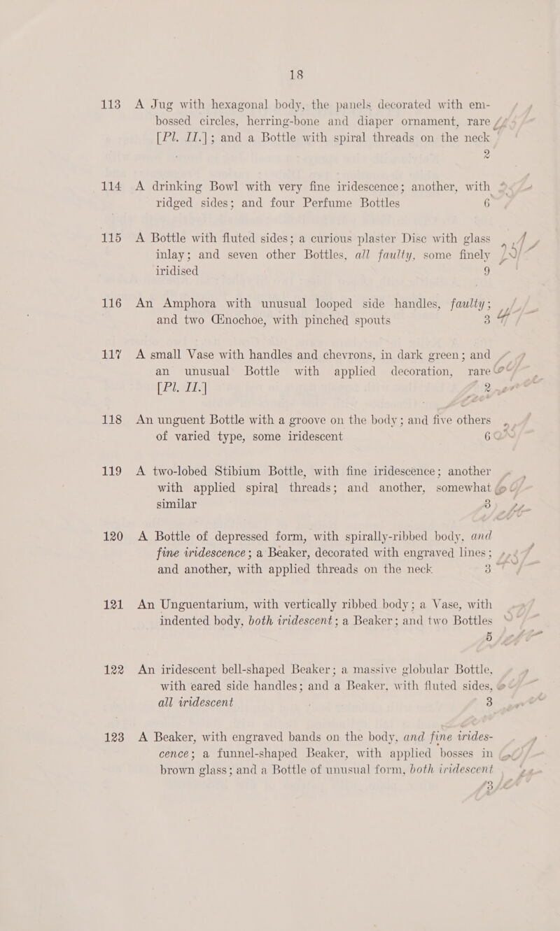 114 115 116 117 118 19 120 121 122 123 18 bossed circles, herring-bone and diaper ornament, rare [Pl. II.|]; and a Bottle with spiral threads on the neck 9 t A Bottle with fluted sides; a curious plaster Disc with glass inlay; and seven other Bottles, all faulty, some finely iridised 9 An Amphora with unusual looped side handles, faulty; and two Cinochoe, with pinched spouts 3 A small Vase with handles and chevrons, in dark green; and An unguent Bottle with a groove on the body; and five others A two-lobed Stibium Bottle, with fine iridescence; another similar 3 fine iridescence ; a Beaker, decorated with engraved lines ; An Unguentarium, with vertically ribbed body; a Vase, with indented body, both iridescent ; a Beaker; and two Bottles 5 An iridescent bell-shaped Beaker; a massive globular Bottle, all widescent | 3 A Beaker, with engraved bands on the body, and fine wides- brown glass; and a Bottle of unusual form, both iridescent