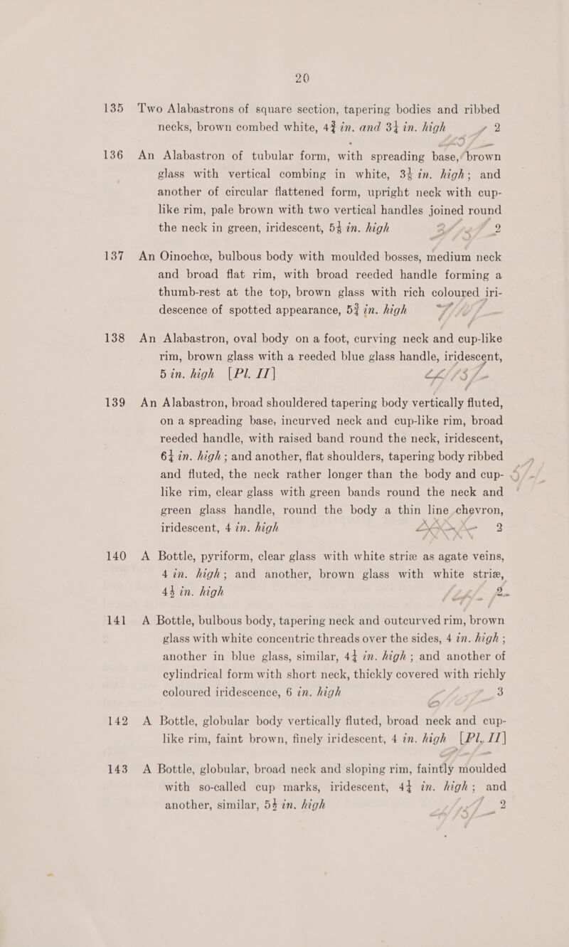 135 136 137 138 139 140 141 142 143 20 Two Alabastrons of square section, tapering bodies and ribbed necks, brown combed white, 42 7¢n. and 34 in. high p32 “ an An Alabastron of tubular form, with spreading base, brown glass with vertical combing in white, 3 in. high; and another of circular flattened form, upright neck with cup- like rim, pale brown with two vertical handles joined round the neck in green, iridescent, 54 in. high Ai a 2 ~ An Oinoche, bulbous body with moulded bosses, medium neck and broad flat rim, with broad reeded handle forming a thumb-rest at the top, brown glass with rich coloured iri- descence of spotted appearance, 5% in. high wf An Alabastron, oval body on a foot, curving neck and cup-like rim, brown glass with a reeded blue glass handle, iridescent, 5in. high (Pl. IT] LLSS 3 Fo JI J An Alabastron, broad shouldered tapering body vertically fluted, on a spreading base, incurved neck and cup-like rim, broad reeded handle, with raised band round the neck, iridescent, 64%in. high; and another, flat shoulders, tapering body ribbed like rim, clear glass with green bands round the neck and green glass handle, round the body a thin line chevron, iridescent, 4 in. high 2K _ = y A Bottle, pyriform, clear glass with white striz as agate veins, 4in. high; and another, brown glass with white strie, 44 in. high | (Lpj fe ed ae A Bottle, bulbous body, tapering neck and outcurved rim, brown glass with white concentric threads over the sides, 4 2n. high ; another in blue glass, similar, 44 in. Atgh ; and another of cylindrical form with short neck, thickly covered with richly coloured iridescence, 6 in. high 3 ”~ A Bottle, globular body vertically fluted, broad neck and cup- like rim, faint brown, finely iridescent, 4 in. high (Pl, IT] A Bottle, globular, broad neck and sloping rim, faintly moulded with so-called cup marks, iridescent, 44 in. high; and another, similar, 54 in. high fae’ sa