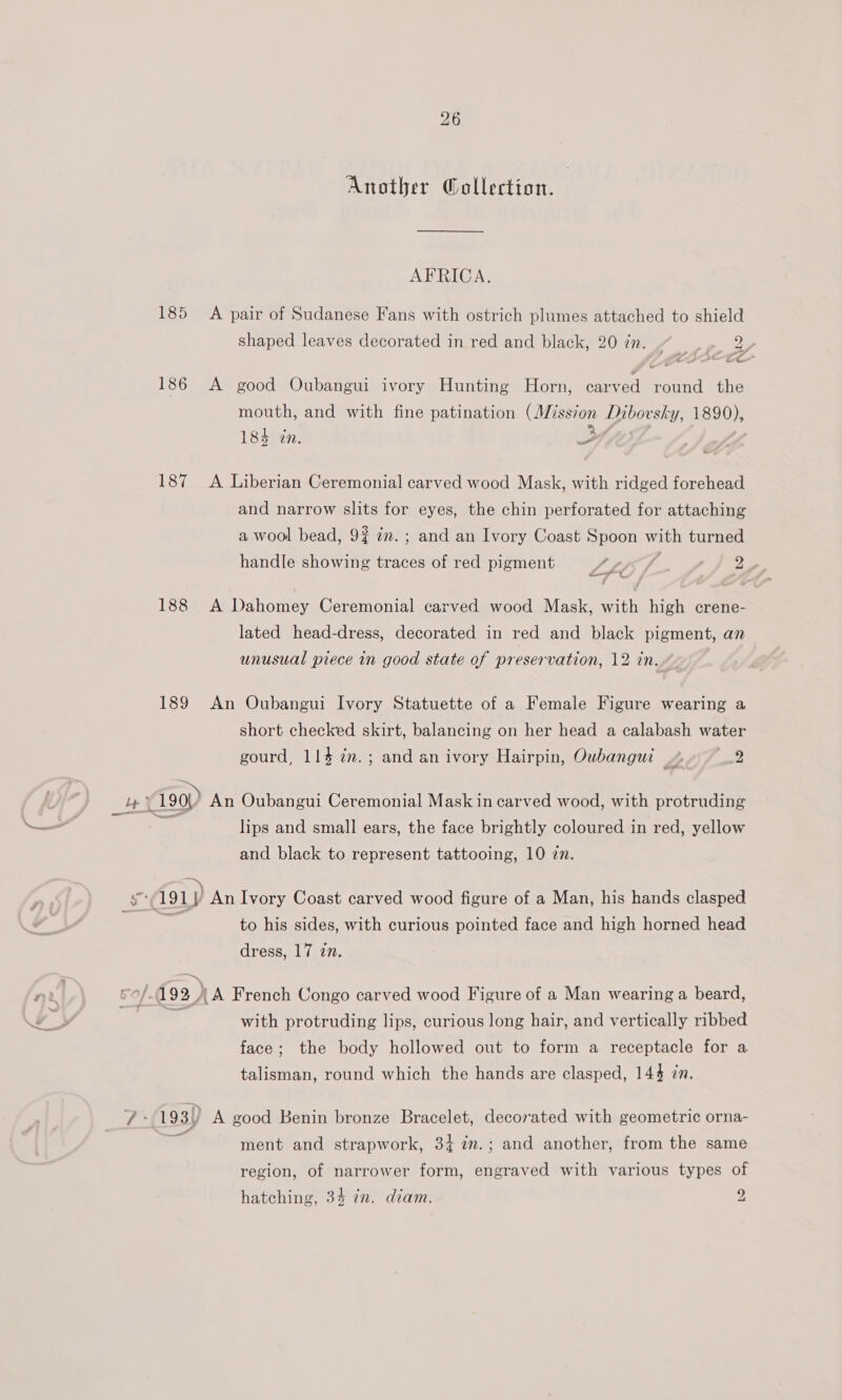Another Q@ollection. | AFRICA. 185 A pair of Sudanese Fans with ostrich plumes attached to shield shaped leaves decorated in red and black, 20 in. . hd Ma 4 Ato 186 A good Oubangui ivory Hunting Horn, carved round the mouth, and with fine patination (Miss7on Dibovsky, 1890), LSteinw “ehtyrde. ce a airless 3 44 187 A Liberian Ceremonial carved wood Mask, with ridged forehead and narrow slits for eyes, the chin perforated for attaching a wool bead, 9? 7m. ; and an Ivory Coast Spoon with turned handle showing traces of red pigment LLIS ; ee an | 188 A Dahomey Ceremonial carved wood Mask, with high crene- lated head-dress, decorated in red and black pigment, an unusual prece in good state of preservation, 12 in.» 189 An Oubangui Ivory Statuette of a Female Figure wearing a short checked skirt, balancing on her head a calabash water gourd, 114 in. ; and an ivory Hairpin, Oubangui 4-2 cme 190!) An Oubangui Ceremonial Mask in carved wood, with protruding _S lips and small ears, the face brightly coloured in red, yellow and black to represent tattooing, 10 zn. bo 191) An Ivory Coast carved wood figure of a Man, his hands clasped ‘ to his sides, with curious pointed face and high horned head dress, 17 in. ~ ‘ ni é of 193 NA French Congo carved wood Figure of a Man wearing a beard, a “a with protruding lips, curious long hair, and vertically ribbed face; the body hollowed out to form a receptacle for a talisman, round which the hands are clasped, 144 zn. 7° 193)) A good Benin bronze Bracelet, decorated with geometric orna- i ment and strapwork, 34 7m.; and another, from the same region, of narrower form, engraved with various types of