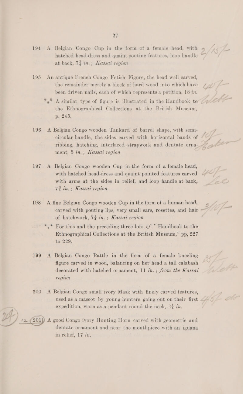 194 &lt;A Belgian Congo Cup in the form of a female head, with » hatched head-dress and quaint pouting features, loop handle ~_ at back, 7$ in.; Kassai region 195 An antique French Congo Fetish Figure, the head well carved, the remainder merely a block of hard wood into which have been driven nails, each of which represents a petition, 18 2n. *,* A similar type of figure is illustrated in the Handbook ta the Ethnographical Collections at the British Museum, p. 245. 196 A Belgian Congo wooden Tankard of barrel shape, with semi- circular handle, the sides carved with horizontal bands of ribbing, hatching, interlaced strapwo1k and dentate orna- ment, 5 in.; Kassai region 197 A Belgian Congo wooden Cup in the form of a female head, with hatched head-dress and quaint pointed features carved with arms at the sides in relief, and loop handle at back, 7? in.; Kassai region 198 A fine Belgian Congo wooden Cup in the form of a human head, __, carved with pouting lips, very small ears, rosettes, and hair » of hatchwork, 74 in.; Kassai region *,.* For this and the preceding three lots, cf. ““ Handbook to the Ethnographical Collections at the British Museum,” pp, 227 to 229. 199 A Belgian Congo Rattle in the form of a female kneeling figure carved in wood, balancing on her head a tall calabash decorated with hatched ornament, 11 7m. ; from the Kassai region 200 A Belgian Congo small ivory Mask with finely carved features, used as a mascot by young hunters going out on their first expedition, worn as a pendant round the neck, 24 zn. J brn 201) A good Congo ivory Hunting Horn carved with geometric and dentate ornament and near the mouthpiece with an iguana in relief, 17 zn.