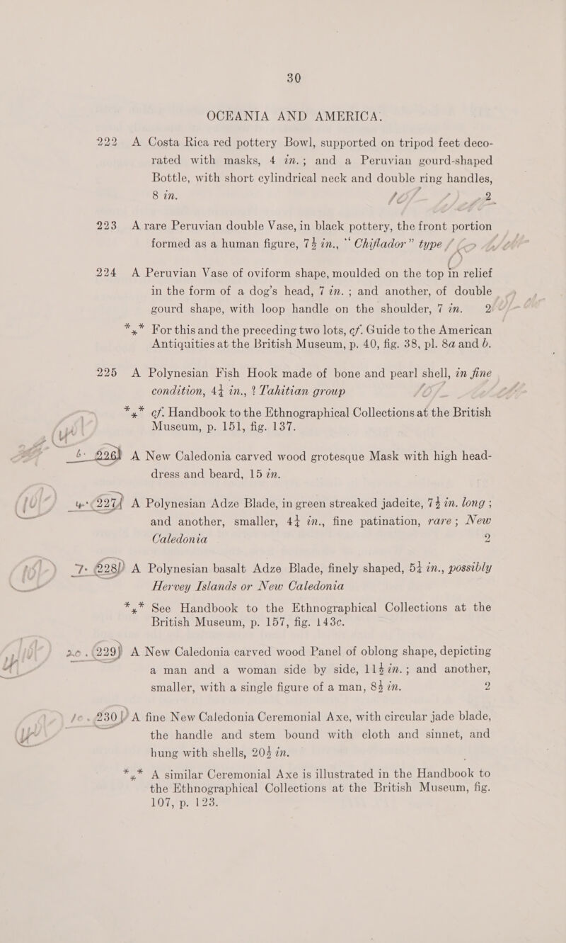 OCEANIA AND AMERICA. 222 &lt;A Costa Rica red pottery Bowl, supported on tripod feet deco- rated with masks, 4 ¢m.; and a Peruvian gourd-shaped Bottle, with short cylindrical neck and double ning handles, 8 in. fe 22 223 Arare Peruvian double Vase, in black pottery, the front portion formed as a human figure, 74 7n., °° Chiflador” type , f | (/ 224 A Peruvian Vase of oviform shape, moulded on the top in relief in the form of a dog’s head, 7 27. ; and another, of double gourd shape, with loop handle on the shoulder, 7 in. ve *,* For this and the preceding two lots, ¢f. Guide to the American Antiquities at the British Museum, p. 40, fig. 38, pl. 8a and 6. 225 &lt;A Polynesian Fish Hook made of bone and ee suet in fine condition, 44 in., ’ Tahitian group *,* cf. Handbook to the Ethnographical Collections at the British Museum, p. 151, fig. 137. iy 7 ad GZ - _ 4: gosh A New Caledonia carved wood grotesque Mask with high head- dress and beard, 15 zn. ‘ a) . . _4&amp; (2274 A Polynesian Adze Blade, in green streaked jadeite, 74 in. long ; and another, smaller, 4+ ¢n., fine patination, rare; New Caledonia yi . é2g) A Polynesian basalt Adze Blade, finely shaped, 54 2n., possibly Hervey Islands or New Caledonia *,* See Handbook to the Ethnographical Collections at the British Museum, p. 157, fig. 1438c. 2 i— 2.0. 229) A New Caledonia carved wood Panel of oblong shape, depicting ; a man and a woman side by side, 1147n.; and another, smaller, with a single figure of a man, 84 in. 2 /e . 230] ’A fine New Caledonia Ceremonial Axe, with circular jade blade, | = the handle and stem bound with cloth and sinnet, and hung with shells, 204 én. . ** A similar Ceremonial Axe is illustrated in the Handbook to the Ethnographical Collections at the British Museum, fig. LOT Ape lia;