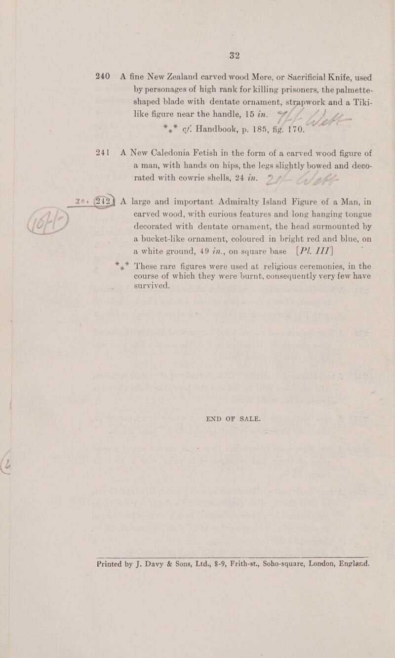 240 A fine New Zealand carved wood Mere, or Sacrificial Knife, used by personages of high rank for killing prisoners, the palmette- shaped blade with dentate ornament, gs and a Tiki- like figure near the handle, 15 zn. 7) *,” cf. Handbook, p. 185, fig. 170.” 241 A New Caledonia Fetish in the form of a carved wood figure of a man, with hands on hips, the legs slightly Domo and deco- ow rated with cowrie shells, 24 2. — carved wood, with curious features and long hanging tongue decorated with dentate ornament, the head surmounted by a bucket-like ornament, coloured in bright red and blue, on a white ground, 49 zn., on square base [Pl. LIT] x’ These rare figures were used at religious ceremonies, in the course of which they were burnt, consequently very few have survived. END OF SALE. Printed by J. Davy &amp; Sons, Ltd., 8-9, Frith-st., Soho-square, London, England.