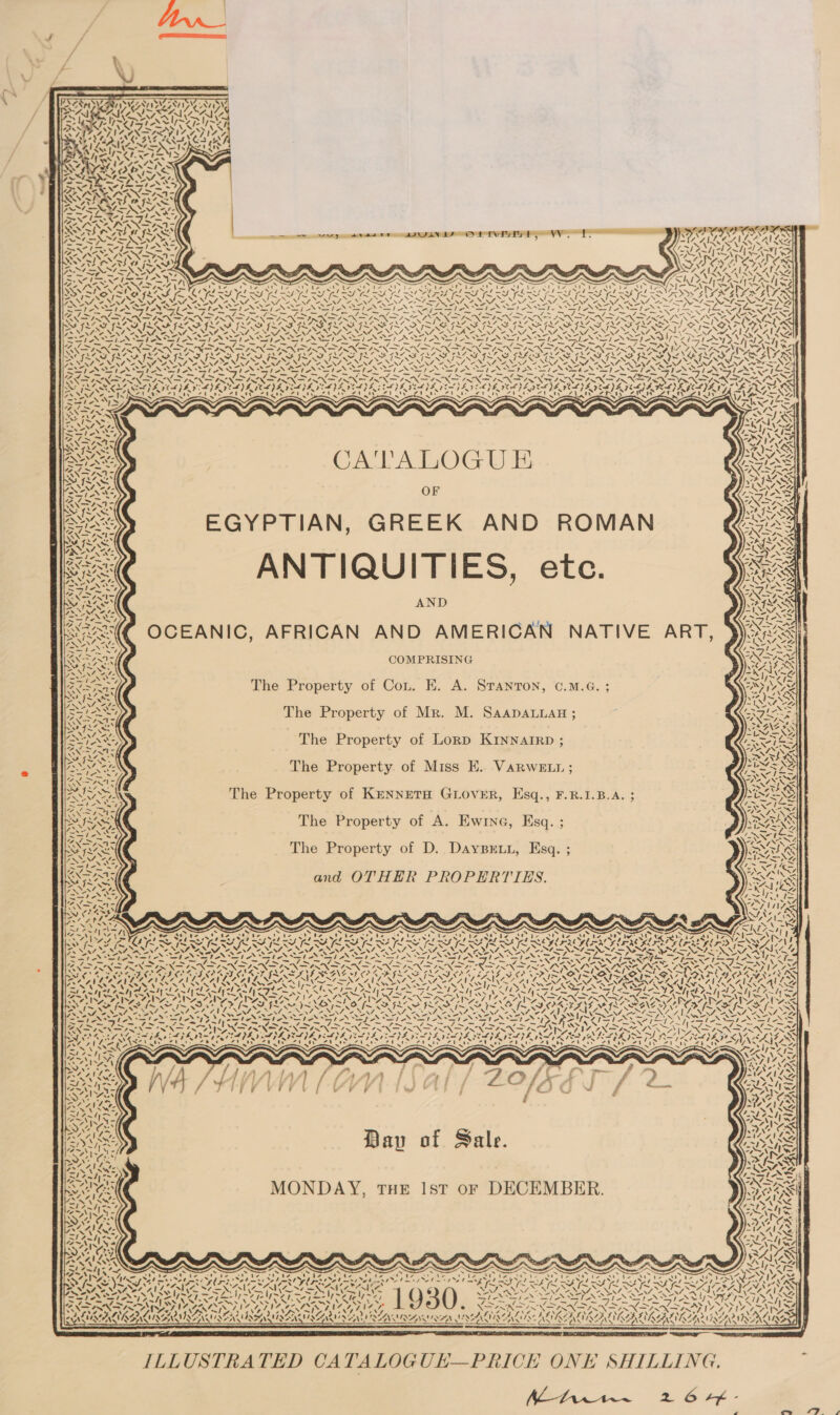    RSIS CT 7, MUNea aca; &lt;u &gt; 17 FA7SN IIs OP he 74. STm—\ NAS eo                           Ti yy ee —\\ padre ape NMS GL Nite BAZIN eee a —EEE ! BN ISS ee ee ar BON PSaa NAN NNI Fi ’ IA 4 Relox one LIAN SIP Ay? ‘Z N\ NAA Nas - ai . SSRROARNRAD Rar INRA AN $ a, : a) Z Ne ‘=~ wy v= aw ’ 3 Al aya 2 : : REA Sls limes lee OO ed ee ee me VZIIY er SAAR eG A) gina ini nkahiret Laika nas ia Snetinie pretnianratnbatnin jie aN Bp ES Fe le Fe I a NERS SSS RS BREEN OPAN ees ARAL 3 NR ~ NER MAM, ew PNA ANS NII PREP NEP RA PN ARE NON RV Re Fae) nl fre bax * eS law ip =k ess pe Ltd bs if | eal hh a ee te vase, eT) py Je as , ry aS, oath ao sa a 7is~ res Lom 7 “— Lge 7 beg Fic yae= Fi 7 v= 7 LRT pies / “= PLN sm ee 7S we SS Set &amp;5 NI SIN SI IN ISIN SINT NSIN ISN SI NNXSIANXK ST LNN OZ ee RIA I INISASE NOON NG PSNI NN INN Sh LN ALN NE rw iw ‘ ov ‘ aru Vs PrPrerarn7 4\0 wa eNs Sissons a ANA ANF 6 ENF COINS CEENS OO INF OLEAN Lr! Nis] SSF FL S ISAS FR SF FAS ILS ILA FLAS FDL MS IMM IM ST &lt;7 YIM SIS SIS SFIS IS SF ISS YI Ne EIN TY EINE aI N UR ENON No Nt Op INE a Nn Sm NF NE i NEN So NINA EN ND te SIT SINE SSS oo NED NNER SAINI am EEN Fe eM eM ue Fe ASW, “Sr, AN AN eS ~~ ~&gt;» RAE ALC: N= “. &lt;&gt; SON et hae esd Shel IASI ASIII AS! - SIRI ASI NSIS SINS IA Al “ la ee i “4 LET RES PR ea pent a gee FEN PEN ION nf ON ON ON EN mf Nea Na (SIN SAD &gt; SN a SO OO OO PO RD A ODA OO AOD OD ROO, el lal OS a SA I OT A SI SA INS Fe NN pS ep Need Nd ON aN eNOS aT oS IN EON IS SST ON EBD ST ON GON RET ON DEP SEP ONSET NG A bs Fel poh po am gen Cea geen Ef RPRS may CON GON wg Namib &gt; FAN DNS INS N DENS Ur™ ~ BN NINS AINSI TINS INNS ASIN SANS INNS INN SON ZN aN ne PINT ISNT INA INS PPh eT SRE GEA SKE EPS CLP SPEDE) E POLE VELL VIVA VELA GT E VEDA VER PADRE NEAL EADIE CLL YEA ELPA IERIE ICAYS, PEN RS PROT Wr wee oe Pangea SPA Ue eel ep eF ea AUF Noel be I INE AN cine, 8 be Moe ah 2 ak 21 ate URN AY ABAD EO A BCAA AON AGS wth Pd) &lt;&gt; a oy a aD ET) &lt;)) ty VN S71-lNS . ON ON oN Pee” . = , , , RS. Vee yo I~ NS - os NUNS ves hess NUN CNS sles RG) A ES OAL AOC 1 [ B Nde SIA é im  Ss X ~ ‘ OF EGYPTIAN, GREEK AND ROMAN ANTIQUITIES, ete. AND OCEANIC, AFRICAN AND AMERICAN NATIVE ART, COMPRISING y + ' AS “a4 Ve. ENE &lt;3) a ae The Property of Cot. E. A. Sranron, ©.M.G. ; The Property of Mr. M. Saapanuan ; PAX, The Property of Lorp KINNAIRD ; PAS? The Property of Miss E. VarweE 11 ; AI The Property of KENNETH GLOVER, Esq., F.R.1.B.A. ; eS The Property of A. Ewine, Esq. ;            Pde 4 Oe et ~ ats The Property of D. DAyBELL, Esq. ; VW “Me —tes 7 Sis CS ca= &gt; apy ROL and OTHER PROPERTIES. Rai Sor’ BERG 7) tw &lt;. DOTY ke i Sous Lae | ee f x ee LOT Al te stl ie ote SAI l= ‘ fey bm sel = » [~V¥ [~~ SS ‘ me N IS Chee”) ™® ‘-. OY aL Ys 2, -. “NAL NZ OANA oe ‘2 a - eye Bet - — aS ay -~ S - Bie -» 0 2. See) ESOSGTEAS Ss eS Sr “= af &gt; te» re er) £7 ee ~ = rats ad aor eat See x es oe SI Sit ~ er “NN -~% AR AEG RES SEDER SARS PTY SOIT RD PAT PPT ROTO OUTED IRD Or eI T SAT DS, . Pr a Law a ° SPC) ZOE TL we ° 5 = S TAY “Vf ay HS 7 DIT: VSS AI RGSS AS 7 f 7 SASS WOES AY POLES LETS PRE ESS ON LP oat ON Ree BAe ENTS A PUT, SMC 1 RANT] bead rears | SERS LEAST LRSM ap FRESE NE IS GLAS ap Be eee LAST TRS SILC Tig i et J Sa 4 ~ ws — -—)\ ~N a ? \ \ CS el ah ww ~ ON an aa ZERIT, AN oan ane CARAS SRT SR Sr VARA SN ARAN Nm CP fon hae I I GD fue SIL MIS ROTA fm FILLS IRS SISO POOR TNE PUN AD eI Rie aN oe SONIA OTN NES co SUNT NAT. NGA NENT NON NEE NENT NENA Oo SERIO TYLA aes NSE LA \ CES hE ESM RE \= SEDER RES .-&gt; .-&gt; . =&gt; RONEN SS] TN WIN St AN Ste Ste Sf eSt St Qt St AS ASI AN SI ANSI ANSI ASI AN [&gt;&lt; PRON NA UNS INDIR N SIRNA IRN NS IRN AINSI NAIR SASSI Od Too) N ‘ SAS a p=? wae aa S. QL NCE FRE IIR FLIES IE VLR VEL PL ISLPS VESSEL PE PENS IL VESPER LLG LL SSIeS eS £ rita ty Ais Za on Zid: Za20S AS ety UMS eee Pads Ns rae 17 Wwf Lh lites Yee Ar a%; Ky free Cu Nw: a ieee v oO a eg. ws, ay ~ ‘s?* ‘ Os MONDAY, THE Ist oF DECEMBER.  -) rs { * 7 al ed ha o | bie? a (55 Se ( SS te nS - ~ Aor ah Ae AN A Nee AD cea ee fa fn a = SANS SY SCLIN VAL INA FE FSS PEC a ier e XSAN a eo NZASSENEA NEA seociemenehcmiascasineseicmassinaesae ILLUSTRATED CATALOGUE—PRICE ONE SHILLING. : AZ Pra An eS 6 AK ‘    