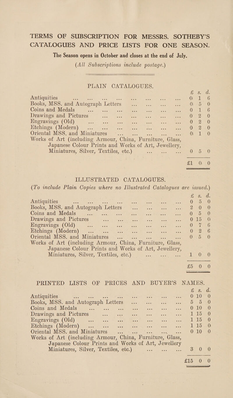 TERMS OF SUBSCRIPTION FOR MESSRS. SOTHEBY’S CATALOGUES AND PRICE LISTS FOR ONE SEASON. The Season opens in October and closes at the end of July. (All Subscriptions include postage.)   PLAIN CATALOGUES. Fee a ts 8 Antiquities ¥ es ves oe Seen een Books, MSS. and Autograph L Letters ae. eeeeeneen Coins and Medals we Dole Drawings and Pictures ie. ee, hc 0) ee Engravings (Old) Pee, fr ee es UR Etchings (Modern) : 0 2 0 Oriental MSS. and Miniatures Oras ep Works of Art (including Armour, China, Furniture, ‘Glass, Japanese Colour Prints and Works of Atiees) ewellery Miniatures, Silver, Textiles, etc.) OF 3. au)  ILLUSTRATED CATALOGUES. (To include Plan Copies where no Illustrated Catalogues are issued.) LS) the Antiquities i Wee ot, Books, MSS. and Autograph I Letters 2 20a) Coins and Medals Q 5 0 Drawings and Pictures 015 0 Engravings (Old) Oxi 986 Etchings (Modern) .. O22 x6 Oriental MSS. and Miniatures OED 70 Works of Art (including Armour, China, Furniture, ‘Glass, Japanese Colour Prints and Works of ATi, ewellery, Miniatures, Silver, Textiles, etc.) 1 S0s20 £5 -0:—_0 PRINTED LISTS OF PRICES AND BUYER'S NAMES. epee (0! Antiquities Pree ety mau are “DET Books, MSS. and Autograph 1 Tetterspe ee, fst, ee ee a Dea Coins and Medals ane oe mn yy AID IENT ooh, Drawings and Pictures eer. Su eraeererS wierery tab ib 71) Engravings (Old) ee Gar) ie eee eens: . bay. Etchings (Modern) _... Bt a Tree Te pig atest F Oriental MSS. and Miniatures... 010 0 Works of Art (including Armour, China, “Furniture, ‘Glass, Japanese Colour Prints and Works of Art, J ewellery Miniatures, Silver, Textiles, etc.) Ba 0a