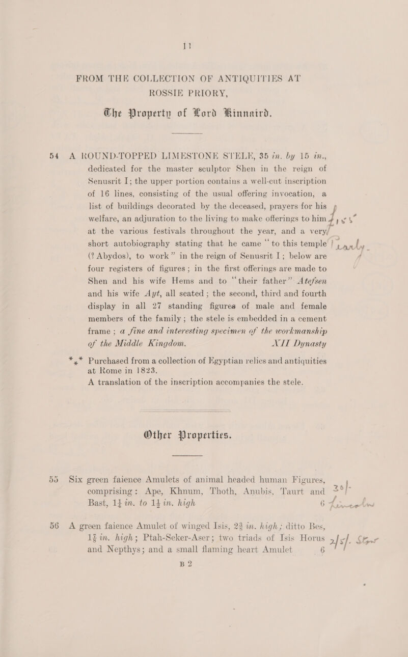 i FROM THE COLLECTION OF ANTIQUITIES AT ROSSIE PRIORY, Ghe Property of Lord Rinnaird. 54 A ROUND-TOPPED LIMESTONE STELK, 35 cn. by 15 in., dedicated for the master sculptor Shen in the reign of Senusrit I; the upper portion contains a well-cut inscription of 16 lines, consisting of the usual offering invocation, a list of buildings decorated by the deceased, prayers for his ; welfare, an adjuration to the living to make offerings to him J at the various festivals throughout the year, and a very/ short autobiography stating that he came “ to this temple | (? Abydos), to work” in the reign of Senusrit I; below are ‘ four registers of figures; in the first offerings are made to Shen and his wife Hems and to “‘their father” A tefsen and his wife Ayt, all seated ; the second, third and fourth display in all 27 standing figures of male and female members of the family; the stele is embedded in a cement frame ; a fine and interesting specimen of the workmanship of the Middle Kingdom. ATT Dynasty y” Purchased from a collection of Kgyptian relics and antiquities at Rome in 1823. A translation of the inscription accompanies the stele. Other Properties. 55 Six green faience Amulets of animal headed human Figures, comprising: Ape, Khnum, Thoth, Anubis, Taurt and 2°) Bast, 14 in. to 1h in. high 6 Faweetw 56 A green faience Amulet of winged Isis, 22 in. high; ditto Bes, 1iim. high; Ptah-Seker-Aser; two triads of Isis Horus 2 sf. Chr and Nepthys; and a small flaming heart Amulet 6