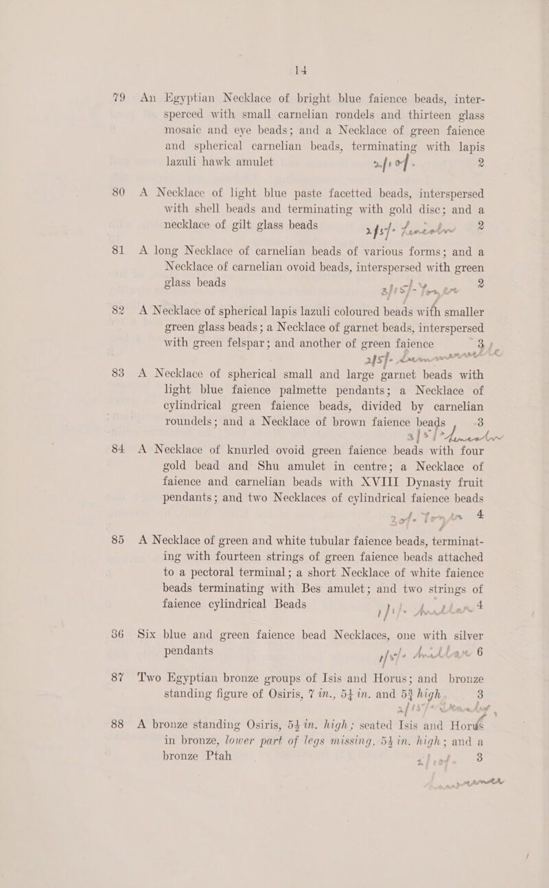 79 An Kgyptian Necklace of bright blue faience beads, inter- sperced with small carnelian rondels and thirteen glass mosaic and eye beads; and a Necklace of green faience and spherical carnelian beads, terminating with lapis lazuli hawk amulet 2.f 1 &amp; / : 2 80 A Necklace of light blue paste facetted beads, interspersed with shell beads and terminating with gold disc; and a necklace of gilt glass beads 2f s]- Er eee Fal 2 81 &lt;A long Necklace of carnelian beads of various forms; and a Necklace of carnelian ovoid beads, interspersed with green . glass beads oe a ee 2IE D&gt; i&gt; Proee 82. A Necklace of spherical lapis lazuli coloured beads with smaller , green glass beads; a Necklace of garnet beads, interspersed with green felspar; and another of green faience Oe 2S ]- davies 83 A Necklace of spherical small and large carnet beads with light blue faience palmette pendants; a Necklace of cylindrical green faience beads, divided by carnelian roundels ; and a Necklace of brown faience beads iis: sfx &gt; As 84 &lt;A Necklace of knurled ovoid green faience beads with four gold bead and Shu amulet in centre; a Necklace of faience and carnelian beads with XVIII Dynasty fruit pendants; and two Necklaces of cylindrical faience beads i tintin . &amp; . Leyte 3 85 &lt;A Necklace of green and white tubular faience beads, terminat- ing with fourteen strings of green faience beads attached to a pectoral terminal; a short Necklace of white faience beads terminating with Bes amulet; and two strings of faience cylindrical Beads p dite Anrbbad + 86 Six blue and green faience bead Necklaces, one with silver pendants AIOE AvidAter 6 Yr 87 ‘Two Egyptian bronze groups of Isis and Horus; and bronze standing figure of Osiris, 7 in., 54. in. and 53 high 3 ~/ \ ® o 88 &lt;A bronze standing Osiris, 54m. high; seated Isis and Horus in bronze, lower part of legs missing, 54 in. high; and a bronze Ptah A re 3 eg