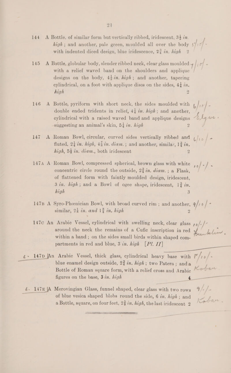144 A Bottle, of similar form but vertically ribbed, iridescent, 34 dn. high; and another, pale green, moulded all over the body 47 with indented diced design, blue iridescence, 2? in. high 2 a 145 A Bottle, globular body, slender ribbed neck, clear glass moulded / rf with a relief waved band on the shoulders and applique designs on the body, 447n. high; and another, tapering cylindrical, on a foot with applique discs on the sides, 44 7n. high 2 146 A Bottle, pyriform with short neck, the sides moulded with double ended tridents in relief, 44 in. high; and another, f / cylindrical with a raised waved band and applique designs ~ 6. Li, are + suggesting an animal’s skin, 54 in. high 2 147 A Roman Bowl, circular, curved sides vertically ribbed and fluted, 24 in. high, 4§ in. diam. ; and another, similar, 1$ in. high, 54 in. diam., both iridescent 2 1474 A Roman Bowl, compressed spherical, brown glass with white Pe ie concentric circle round the outside, 2%7n. diam. ; a Flask, a of flattened form with faintly moulded design, iridescent, 3 in. high; and a Bowl of ogee shape, iridescent, 1# in. high : 1478 A Syro-Pheenician Bowl, with broad curved rim ; and another, q/) y/- : | similar, 24 in. and 1% in, high 9 147c An Arabic Vessel, cylindrical with swelling neck, clear glass po/-/” around the neck the remains of a Cufic inscription in red ¥ i ee within a band; on the sides small birds within shaped com- aap partments in red and blue, 3 in. high [Pl. IT] oe 147p |An Arabic Vessel, thick glass, cylindrical heavy base with * i 0 F = blue enamel design outside, 2% in. high ; two Patera; anda Bottle of Roman square form, with a relief cross and Arabic i figures on the base, 37n. high , oe ae  é. 147 \A Merovingian Glass, funnel shaped, clear glass with two rows 7 J /- of blue vesica shaped blobs round the side, 6 in. high; and .- ¢ a Bottle, square, on four feet, 23 in. high, the last iridescent 2)“