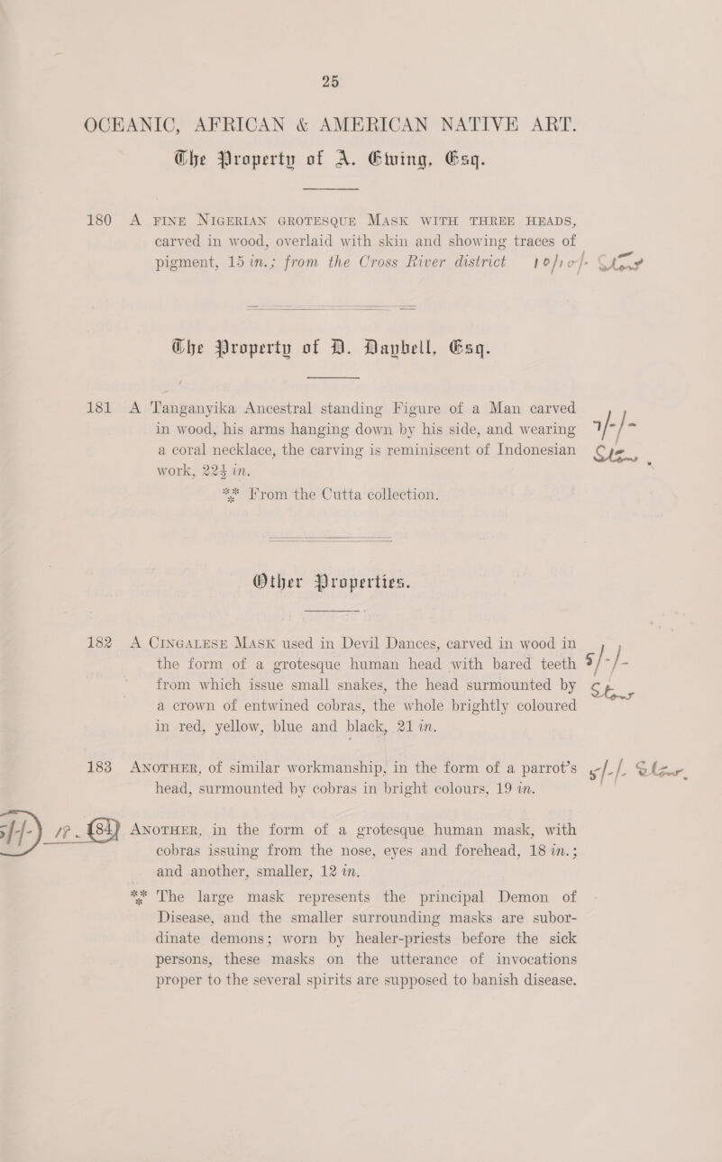 OCEANIC, AFRICAN &amp; AMERICAN NATIVE ART. Ghe Property of A. Eluing, Gag. 180 A FINE NIGERIAN GROTESQUE MASK WITH THREE HEADS, carved in wood, overlaid with skin and showing traces of   Ghe Property of D. Daybell, Gag. 181 A Tanganyika Ancestral standing Figure of a Man carved in wood, his arms hanging down by his side, and wearing a coral necklace, the carving is reminiscent of Indonesian work, 224 in. ** From ‘the Cutta collection.   Other Properties. 182 A CINGALESE MAsK used in Devil Dances, carved in wood in from which issue small snakes, the head surmounted by a crown of entwined cobras, the whole brightly coloured in red, yellow, blue and black, 21 i. 183 ANOTHER, of similar workmanship, in the form of a parrot’s head, surmounted by cobras in bright colours, 19 wn. &gt; [- aT ANOTHER, in the form of a grotesque human mask, with cobras issuing from the nose, eyes and forehead, 18 in.; and another, smaller, 12 in. ** The large mask represents the principal Demon of Disease, and the smaller surrounding masks are subor- dinate demons; worn by healer-priests before the sick persons, these masks on the utterance of invocations proper to the several spirits are supposed to banish disease.