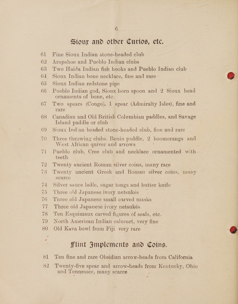 61 62 63 64 65 66 67 81 82 6 Sour and other Curios, ete. Fine Sioux Indian stone-headed club Arapahoe and Pueblo Indian clubs Two Haida Indian fish hooks and Pueblo Indian club — Sioux Indian hone necklace, fine and rare : Sioux Indian redstone pipe Pueblo Indian god, Sioux horn spoon and 2 ae head ornaments of bone, etc. Two spears (Congo), 1 spear (Admiralty Isles), fine and rare | Canadian and Old British Columbian paddles, and Savage Island paddle or club Sioux Indian beaded stone-headed club, fine and rare Three throwing clubs, Benin paddle, 2 boomerangs and West African quiver and arrows Pueblo club, Cree club and necklace ornamented with teeth Twenty ancient Roman silver coins, many rare Twenty ancient Greek and Roman silver coins, many scarce Silver sauce ladle, sugar tongs and butter knife ‘Three old Japanese ivory netsukés Three old Japanese small carved masks Three old Japanese ivory netsukés Ten Esquimaux carved figures of seals, etc. North American Indian calumet, very fine Old Kava bowl from Fiji ie rare Flint Jmplements and Coins. Ten fine and rare Obsidian arrow-heads from California Twenty-five spear and arrow-heads from Kentucky, Obto and Tennessee, many scarce  