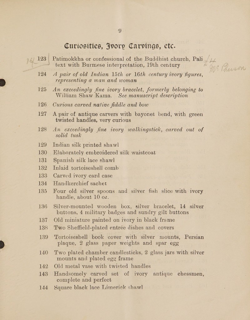 g Curiosities, Fvory Carvings, etc. } ; text with Burmese interpretation, 19th century 124 A pair of old Indian 15th or 16th century iwory figures, representing a man and woman 125 An exceedingly fine wory bracelet, formerly belonging to William Shaw Kama. See manuscript description 126 Curious carved native fiddle and bow 127 A pair of antique carvers with bayonet bend, with green twisted handles, very curious 128 &lt;An exceedingly fine wory walkingstick, curved out of solid tusk 129 Indian silk printed shawl 1380 EHlaborately embroidered silk waistcoat 131 Spanish silk lace shawl 132 Inlaid tortoiseshell comb 183 Carved ivory card case 1384 Handkerchief sachet 135 Four old silver spoons and silver fish slice with ivory handle, about 10 oz. 136 Silver-mounted wooden box, silver bracelet, 14 silver buttons, 4 military badges and sundry gilt buttons 137 Old miniature painted on ivory in black frame 188 Two Sheffield-plated entrée dishes and covers 139 'Tortoiseshell book cover with silver mounts, Persian plaque, 2 glass paper weights and spar egg 140 Two plated chamber candlesticks, 2 glass jars with silver mounts and plated egg frame 142 Old metai vase with twisted handles 143. Handsomely carved set of ivory antique chessmen, complete and perfect