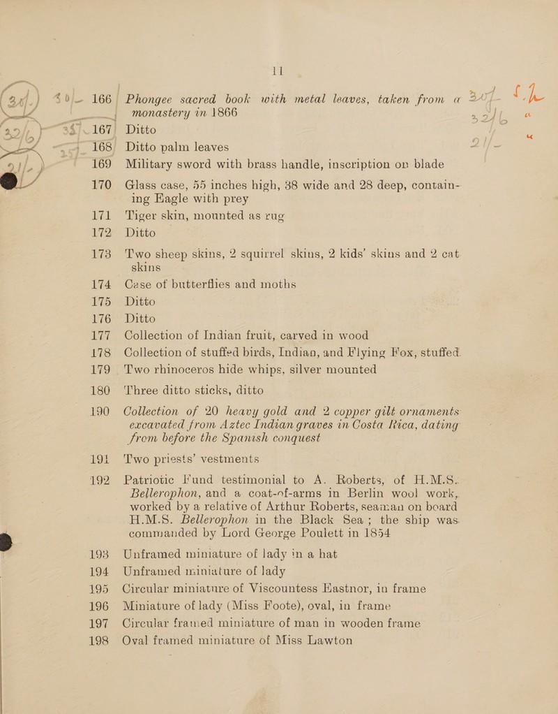 a 168 169 170 lil 172 173 174 175 176 LAT, 178 180 190 EOE 192 193 194 495 196 197 198 11 monastery in 1866 Ditto Ditto palm leaves Military sword with brass handle, inscription on blade ing Eagle with prey Tiger skin, mounted as rug Ditto Two sheep skins, 2 squirrel skins, 2 kids’ skins and 2 cat skins Cese of butterflies and moths Ditto Ditto Collection of Indian fruit, carved in wood Two rhinoceros hide whips, silver mounted Three ditto sticks, ditto From before the Spanish conquest T'wo priests’ vestments Patriotic Fund testimonial to A. Roberts, of H.M.S. worked by a relative of Arthur Roberts, seaman on board commanded by Lord George Poulett in 1854 Unframed miniature of lady in a hat Unframed miniature of lady Circular miniature of Viscountess Hastnor, in frame Miniature of lady (Miss Foote), oval, in frame Circular framed miniature of man in wooden frame Oval framed miniature of Miss Lawton