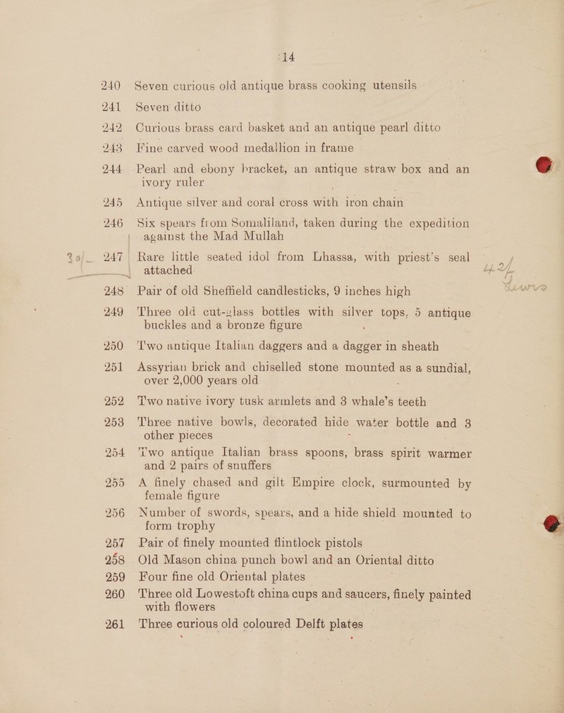 241 244 245 246 250 251 252 253 254 255 14 Seven curious old antique brass cooking utensils Seven ditto Curious brass card basket and an antique pearl ditto Fine carved wood medailion in frame ivory ruler Antique silver and coral cross su iron chain Six spears from Somaliland, taken during the expedition against the Mad Mullah Rare little seated idol from Lhassa, with priest's seal attached. Three old cut-glass bottles with silver tops, 5 antique buckles and a bronze figure Two antique Italian daggers and a dagger in sheath Assyrian brick and chiselled stone mounted as a sundial, over 2,000 years old Two native ivory tusk armlets and 3 whale’s teeth Three native bowls, decorated hide water bottle and 3 other pieces Two antique Italian brass apeCRs brass spirit warmer and 2 pairs of snuffers A finely chased and aa Empire clock, surmounted by female figure Number of swords, spears, and a hide shield mounted to form trophy Pair of finely mounted flintlock pistols Old Mason china punch bowl and an Oriental ditto Four fine old Oriental plates Three old Lowestoft china cups and saucers, finely painted with flowers Three curious old coloured Delft Ee  