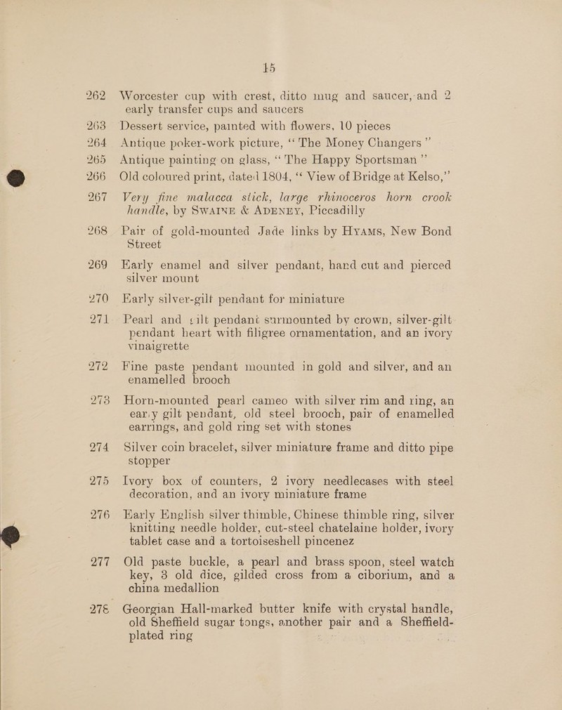 263 264 265 266 267 268 277 15 Worcester cup with crest, ditto mug and saucer, and 2 early transfer cups and saucers Dessert service, painted with flowers, 10 pieces Antique poker-work picture, ‘‘ The Money Changers ” Antique painting on glass, ‘“‘ The Happy Sportsman ”’ Old coloured print, dated 1804, ‘‘ View of Bridge at Kelso,”’ Very fine malacca stick, large rhinoceros horn crook handle, by SWAINE &amp; ADENEY, Piccadilly Pair of gold-mounted Jade links by Hyams, New Bond Street Early enamel and silver pendant, hand cut and pierced silver mount Early silver-gilt pendant for miniature pendant heart with filigree ornamentation, and an ivory vinaigrette Fine paste pendant mounted in gold and silver, and an enamelled brooch Horn-mounted pearl cameo with silver rim and ring, an ear.y gilt pendant, old steel brooch, pair of enamelled earrings, and gold ring set with stones Silver coin bracelet, silver miniature frame and ditto pipe stopper Ivory box of counters, 2 ivory needlecases with steel decoration, and an ivory miniature frame Early English silver thimble, Chinese thimble ring, silver knitting needle holder, cut- steel chatelaine holder, ivory tablet case and a tortoiseshell pincenez Old paste buckle, a pearl and brass spoon, steel watch key, 3 old dice, gilded cross from a ciborium, and a china medallion Georgian Hall-marked butter knife with crystal handle, old Sheffield sugar tongs, another ue and a Sheffield- plated ring