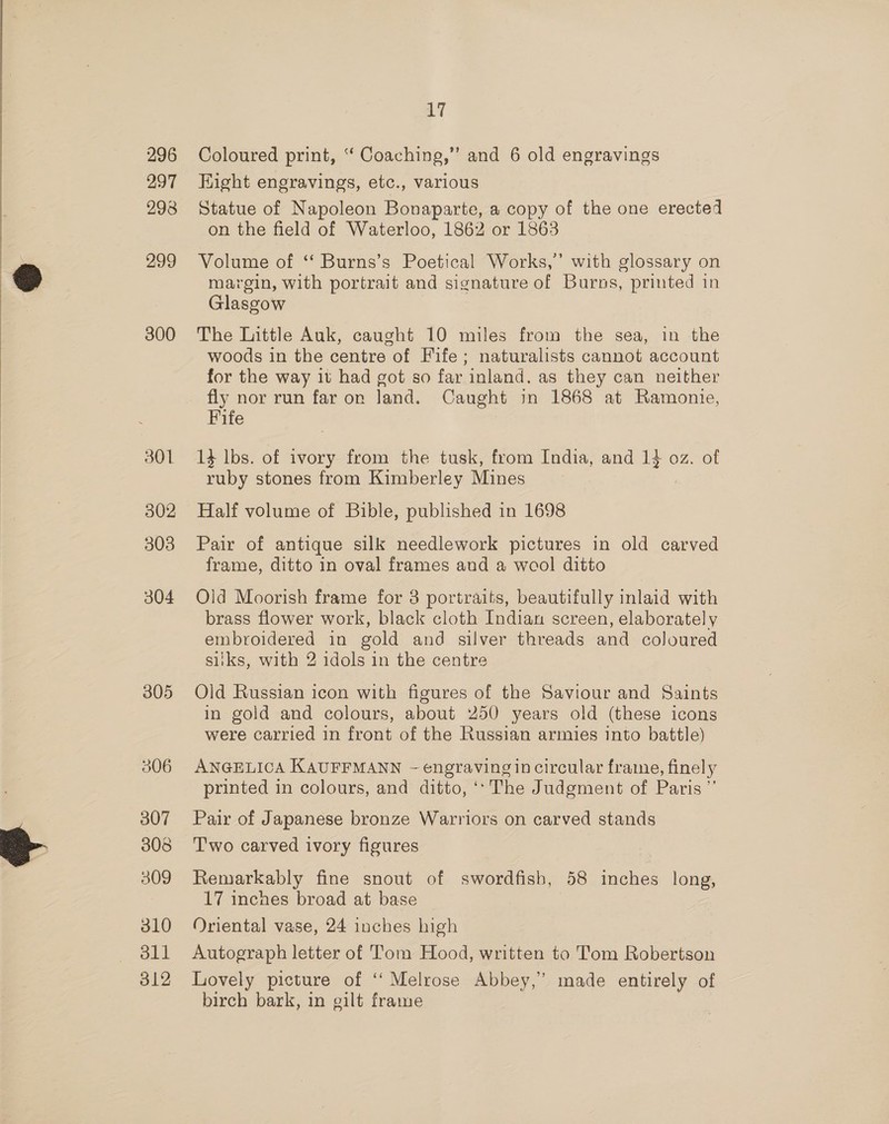 296 297 293 299 300 301 302 303 304 305 307 308 309 310 dll 312 17 Coloured print, “ Coaching,” and 6 old engravings Hight engravings, etc., various Statue of Napoleon Bonaparte, a copy of the one erected on the field of Waterloo, 1862 or 1863 Volume of ‘‘ Burns’s Poetical Works,’ with glossary on margin, with portrait and signature of Burns, printed in Glasgow The Little Auk, caught 10 miles from the sea, in the woods in the centre of Fife; naturalists cannot account for the way it had got so far inland. as they can neither fly nor run far on land. Caught in 1868 at Ramonie, Fife 13 lbs. of ivory from the tusk, from India, and 14 oz. of ruby stones from Kimberley Mines : Half volume of Bible, published in 1698 Pair of antique silk needlework pictures in old carved frame, ditto in oval frames and a wool ditto Old Moorish frame for 8 portraits, beautifully inlaid with brass flower work, black cloth Indian screen, elaborately embroidered in gold and silver threads and coloured siiks, with 2 idols in the centre Old Russian icon with figures of the Saviour and Saints in gold and colours, about 250 years old (these icons were carried in front of the Russian armies into battle) ANGELICA KAUFFMANN - engraving in circular frame, finely printed in colours, and ditto, ‘‘ The Judgment of Paris ” Pair of Japanese bronze Warriors on carved stands Two carved ivory figures Remarkably fine snout of swordfish, 58 inches long, 17 inches broad at base Oriental vase, 24 inches high Autograph letter of Tom Hood, written to Tom Robertson Lovely picture of ‘‘ Melrose Abbey,” made entirely of birch bark, in gilt frame