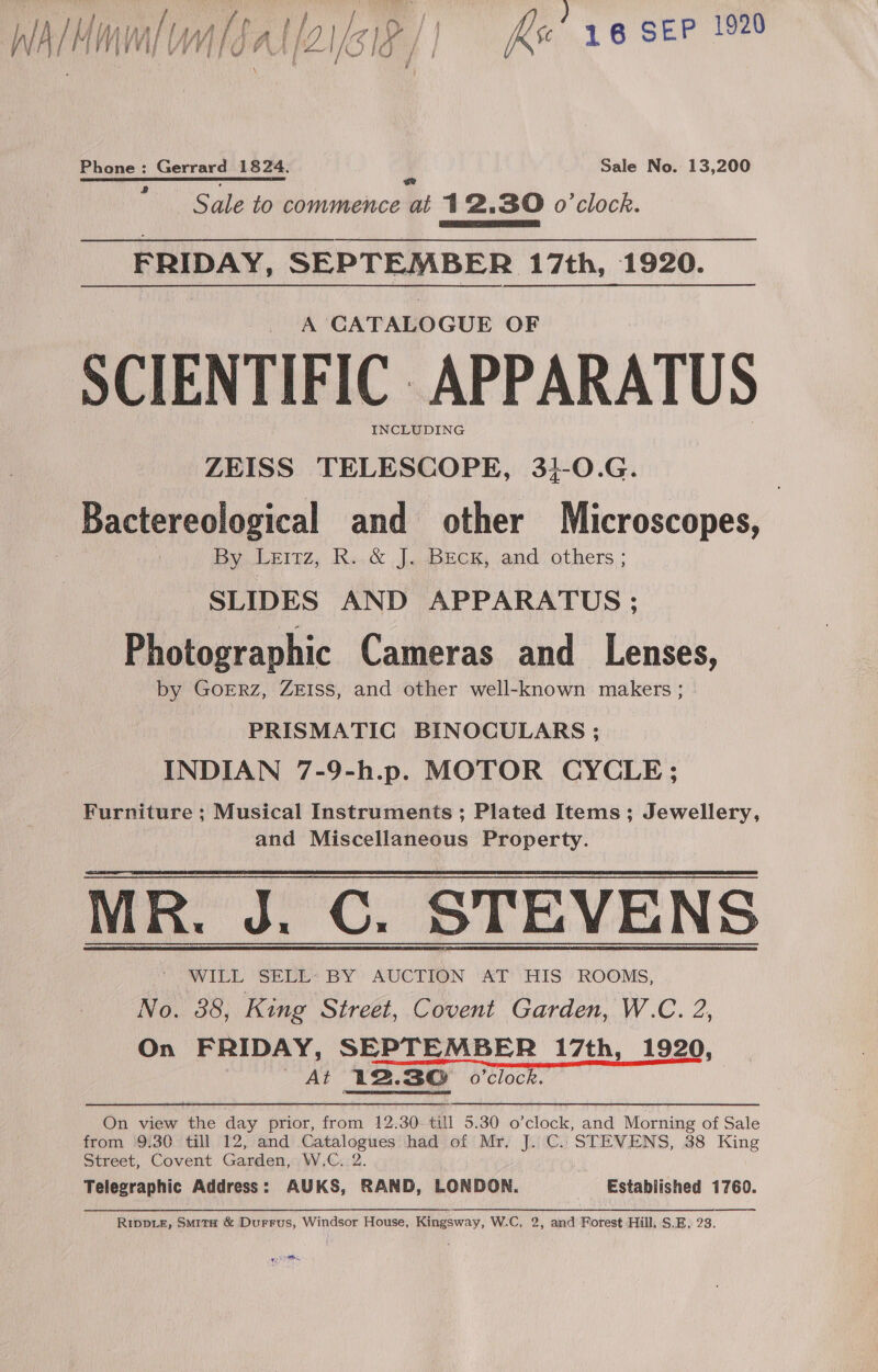 walHaunlom/Sal (2161 P/I q | fix’ 16 SEP 1920 Phone: Gerrard 1824. Sale No. 13,200 ch ce orc rc eat ee Sale to commence at 12.30 o'clock. FRIDAY, SEPTEMBER 17th, 1920. A CATALOGUE OF SCIENTIFIC APPARATUS INCLUDING ZEISS TELESCOPE, 34-0.G. Bactereological and other Microscopes, By Leitz, R. &amp; J. BEcK, and others ; SLIDES AND APPARATUS; Photographic Cameras and _ Lenses, by GoERZ, ZEISS, and other well-known makers ; PRISMATIC BINOCULARS ; INDIAN 7-9-h.p. MOTOR CYCLE; Furniture ; Musical Instruments ; Plated Items; Jewellery, and Miscellaneous Property. MR. J. C. STEVENS - WILL SELL: BY AUCTION AT HIS ROOMS, No. 88, King Street, Covent Garden, W.C. 2, On FRIDAY, SEPTEMBER 17th, 1920, At L2.3@ o'clock. On view the day prior, from 12.30 till 5.30 o’clock, and Morning of Sale from 9:30 till 12, and Catalogues had of Mr, J. C.. STEVENS, 38 King Street, Covent Garden, W.C. 2. Telegraphic Address: AUKS, RAND, LONDON. Established 1760. Rippiz, Smita &amp; Durrus, Windsor House, Kingsway, W.C, 2, and Forest Hill, S.E. 23. 0S
