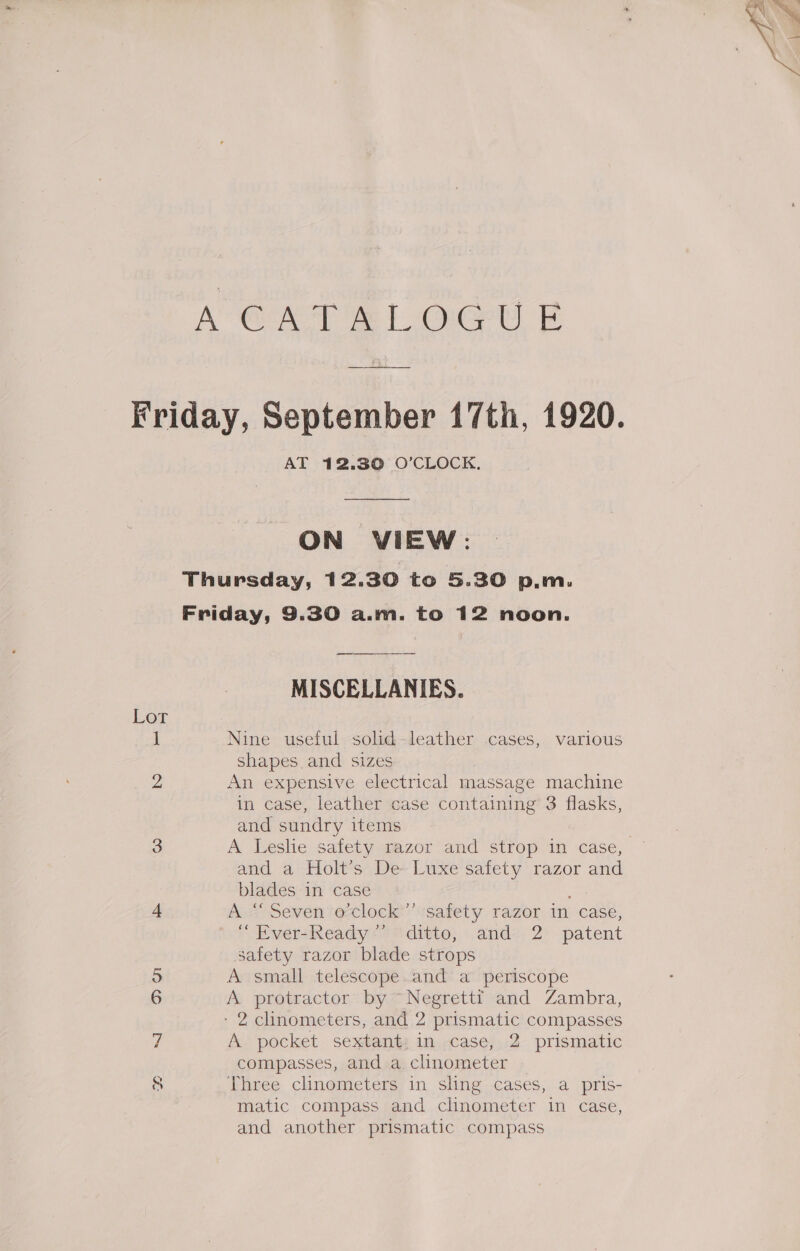 A GAT At OU F Friday, September 17th, 1920. AT 12.30 O'CLOCK. ON VIEW: Thursday, 12.30 to 5.30 p.m. Friday, 9.30 a.m. to 12 noon. MISCELLANIES. Lor 1 Nine useful solid-leather cases, various shapes and sizes 2 An expensive electrical massage machine in case, leather case containing’ 3 flasks, and sundry items 3 A Leslie safety razor and strop in case, and a Holt’s De Luxe safety razor and blades in case 4 As Seven eclock safety razor in case, EversReady > “ditto; andz, 2° patent safety razor blade strops o A small telescope.and a periscope 6 A protractor by ~~ Negretti and Zambra, - 2 clinometers, and 2 prismatic compasses 7 A pocket sextant: in case, 2 prismatic compasses, and a clinometer © 8 Three clinometers in sling cases, a pris- matic compass and clinometer in case, and another prismatic compass